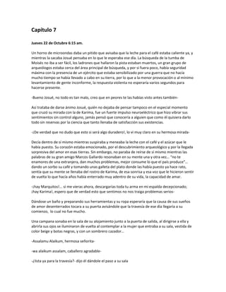 Capítulo 7

Jueves 22 de Octubre 6:15 am.

Un horno de microondas daba un pitido que avisaba que la leche para el café estaba caliente ya, y
mientras la sacaba Josué pensaba en lo que le esperaba ese día. La búsqueda de la tumba de
Moisés no iba a ser fácil, los ladrones que hallaron la pista estaban muertos, un gran grupo de
arqueólogos estaba cerca del área principal de búsqueda, y por si fuera poco, había seguridad
máxima con la presencia de un ejército que estaba sensibilizado por una guerra que no hacía
mucho tiempo se había llevado a cabo en su tierra, por lo que a la menor provocación o al mínimo
levantamiento de gente inconforme, la respuesta violenta no esperaría varios segundos para
hacerse presente.

-Bueno Josué, no todo es tan malo, creo que en peores te las habías visto antes también-

Así trataba de darse ánimo Josué, quién no dejaba de pensar tampoco en el especial momento
que cruzó su mirada con la de Karima, fue un fuerte impulso neuroeléctrico que hizo vibrar sus
sentimientos sin control alguno, jamás pensó que conocería a alguien que como él quisiera darlo
todo sin reservas por la ciencia que tanto llenaba de satisfacción sus existencias.

-¡De verdad que no dudo que esto si será algo duradero!, lo vi muy claro en su hermosa mirada-

Decía dentro de sí mismo mientras suspiraba y meneaba la leche con el café y el azúcar que le
había puesto. Su corazón estaba emocionado, por el descubrimiento arqueológico y por la llegada
sorpresiva del amor en esas tierras. Sin embargo, no paraba de reírse de sí mismo mientras las
palabras de su gran amigo Marcos Gallardo resonaban en su mente una y otra vez… “no te
enamores de una extranjera, dan muchos problemas, mejor consume lo que el país produce”…
dando un sorbo su café y tomando unas galleta del plato donde las había puesto ya hace rato,
sentía que su mente se llenaba del rostro de Karima, de esa sonrisa y esa voz que le hicieron sentir
de vuelta lo que hacía años había enterrado muy adentro de su vida, la capacidad de amar.

-¡hay Marquitos!... si me vieras ahora, descargarías toda tu arma en mi espalda decepcionado;
¡hay Karima!, espero que de verdad esto que sentimos no nos traiga problemas serios-

Dándose un baño y preparando sus herramientas y su ropa esperaría que la causa de sus sueños
de amor desenterrados tocara a su puerta avisándole que la travesía de ese día llegaría a su
comienzo, lo cual no fue mucho.

Una campana sonaba en la sala de su alojamiento junto a la puerta de salida, al dirigirse a ella y
abrirla sus ojos se iluminaron de vuelta al contemplar a la mujer que entraba a su sala, vestida de
color beige y botas negras, y con un sombrero cazador…

-Assalamu Alaikum, hermosa señorita-

-wa alaikum assalam, caballero agradable-

-¿lista ya para la travesía?- dijo él dándole el paso a su sala
 