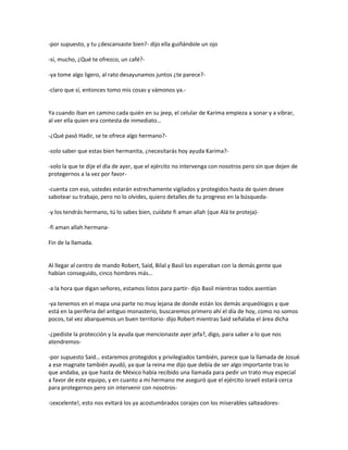 -por supuesto, y tu ¿descansaste bien?- dijo ella guiñándole un ojo

-sí, mucho, ¿Qué te ofrezco, un café?-

-ya tome algo ligero, al rato desayunamos juntos ¿te parece?-

-claro que sí, entonces tomo mis cosas y vámonos ya.-


Ya cuando iban en camino cada quién en su jeep, el celular de Karima empieza a sonar y a vibrar,
al ver ella quien era contesta de inmediato…

-¿Qué pasó Hadir, se te ofrece algo hermano?-

-solo saber que estas bien hermanita, ¿necesitarás hoy ayuda Karima?-

-solo la que te dije el día de ayer, que el ejército no intervenga con nosotros pero sin que dejen de
protegernos a la vez por favor-

-cuenta con eso, ustedes estarán estrechamente vigilados y protegidos hasta de quien desee
sabotear su trabajo, pero no lo olvides, quiero detalles de tu progreso en la búsqueda-

-y los tendrás hermano, tú lo sabes bien, cuídate fi aman allah (que Alá te proteja)-

-fi aman allah hermana-

Fin de la llamada.


Al llegar al centro de mando Robert, Said, Bilal y Basil los esperaban con la demás gente que
habían conseguido, cinco hombres más…

-a la hora que digan señores, estamos listos para partir- dijo Basil mientras todos asentían

-ya tenemos en el mapa una parte no muy lejana de donde están los demás arqueólogos y que
está en la periferia del antiguo monasterio, buscaremos primero ahí el día de hoy, como no somos
pocos, tal vez abarquemos un buen territorio- dijo Robert mientras Said señalaba el área dicha

-¿pediste la protección y la ayuda que mencionaste ayer jefa?, digo, para saber a lo que nos
atendremos-

-por supuesto Said… estaremos protegidos y privilegiados también, parece que la llamada de Josué
a ese magnate también ayudó, ya que la reina me dijo que debía de ser algo importante tras lo
que andaba, ya que hasta de México había recibido una llamada para pedir un trato muy especial
a favor de este equipo, y en cuanto a mi hermano me aseguró que el ejército israelí estará cerca
para protegernos pero sin intervenir con nosotros-

-¡excelente!, esto nos evitará los ya acostumbrados corajes con los miserables salteadores-
 