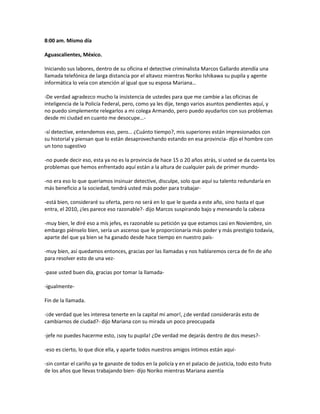 8:00 am. Mismo día

Aguascalientes, México.

Iniciando sus labores, dentro de su oficina el detective criminalista Marcos Gallardo atendía una
llamada telefónica de larga distancia por el altavoz mientras Noriko Ishikawa su pupila y agente
informática lo veía con atención al igual que su esposa Mariana…

-De verdad agradezco mucho la insistencia de ustedes para que me cambie a las oficinas de
inteligencia de la Policía Federal, pero, como ya les dije, tengo varios asuntos pendientes aquí, y
no puedo simplemente relegarlos a mi colega Armando, pero puedo ayudarlos con sus problemas
desde mi ciudad en cuanto me desocupe…-

-sí detective, entendemos eso, pero… ¿Cuánto tiempo?, mis superiores están impresionados con
su historial y piensan que lo están desaprovechando estando en esa provincia- dijo el hombre con
un tono sugestivo

-no puede decir eso, esta ya no es la provincia de hace 15 o 20 años atrás, si usted se da cuenta los
problemas que hemos enfrentado aquí están a la altura de cualquier país de primer mundo-

-no era eso lo que queríamos insinuar detective, disculpe, solo que aquí su talento redundaría en
más beneficio a la sociedad, tendrá usted más poder para trabajar-

-está bien, consideraré su oferta, pero no será en lo que le queda a este año, sino hasta el que
entra, el 2010, ¿les parece eso razonable?- dijo Marcos suspirando bajo y meneando la cabeza

-muy bien, le diré eso a mis jefes, es razonable su petición ya que estamos casi en Noviembre, sin
embargo piénselo bien, sería un ascenso que le proporcionaría más poder y más prestigio todavía,
aparte del que ya bien se ha ganado desde hace tiempo en nuestro país-

-muy bien, así quedamos entonces, gracias por las llamadas y nos hablaremos cerca de fin de año
para resolver esto de una vez-

-pase usted buen día, gracias por tomar la llamada-

-igualmente-

Fin de la llamada.

-¡de verdad que les interesa tenerte en la capital mi amor!, ¿de verdad considerarás esto de
cambiarnos de ciudad?- dijo Mariana con su mirada un poco preocupada

-jefe no puedes hacerme esto, ¡soy tu pupila! ¿De verdad me dejarás dentro de dos meses?-

-eso es cierto, lo que dice ella, y aparte todos nuestros amigos íntimos están aquí-

-sin contar el cariño ya te ganaste de todos en la policía y en el palacio de justicia, todo esto fruto
de los años que llevas trabajando bien- dijo Noriko mientras Mariana asentía
 