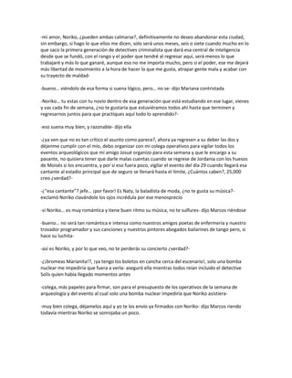 -mi amor, Noriko, ¿pueden ambas calmarse?, definitivamente no deseo abandonar esta ciudad,
sin embargo, si hago lo que ellos me dicen, solo será unos meses, seis o siete cuando mucho en lo
que saco la primera generación de detectives criminalista que dará esa central de inteligencia
desde que se fundó, con el rango y el poder que tendré al regresar aquí, será menos lo que
trabajaré y más lo que ganaré, aunque eso no me importa mucho, pero si el poder, ese me dejará
más libertad de movimiento a la hora de hacer lo que me gusta, atrapar gente mala y acabar con
su trayecto de maldad-

-bueno… viéndolo de esa forma si suena lógico, pero… no se- dijo Mariana contristada

-Noriko… tu estas con tu novio dentro de esa generación que está estudiando en ese lugar, vienes
y vas cada fin de semana, ¿no te gustaría que estuviéramos todos ahí hasta que terminen y
regresarnos juntos para que practiques aquí todo lo aprendido?-

-eso suena muy bien, y razonable- dijo ella

-¿ya ven que no es tan crítico el asunto como parece?, ahora ya regresen a su deber las dos y
déjenme cumplir con el mío, debo organizar con mi colega operativos para vigilar todos los
eventos arqueológicos que mi amigo Josué organizo para esta semana y que le encargo a su
pasante, no quisiera tener que darle malas cuentas cuando se regrese de Jordania con los huesos
de Moisés si los encuentra, y por si eso fuera poco, vigilar el evento del día 29 cuando llegará esa
cantante al estadio principal que de seguro se llenará hasta el límite, ¿Cuántos caben?, 25,000
creo ¿verdad?-

-¿“esa cantante”? jefe… ¡por favor! Es Naty, la baladista de moda, ¿no te gusta su música?-
exclamó Noriko clavándole los ojos incrédula por ese menosprecio

-sí Noriko… es muy romántica y tiene buen ritmo su música, no te sulfures- dijo Marcos riéndose

-bueno… no será tan romántica e intensa como nuestros amigos poetas de enfermería y nuestro
trovador programador y sus canciones y nuestros pintores abogados bailarines de tango pero, si
hace su luchita-

-así es Noriko, y por lo que veo, no te perderás su concierto ¿verdad?-

-¿¡bromeas Marianita!?, ¡ya tengo los boletos en cancha cerca del escenario!, solo una bomba
nuclear me impediría que fuera a verla- aseguró ella mientras todos reían incluido el detective
Solís quien había llegado momentos antes

-colega, más papeles para firmar, son para el presupuesto de los operativos de la semana de
arqueología y del evento al cual solo una bomba nuclear impediría que Noriko asistiera-

-muy bien colega, déjamelos aquí y yo te los envío ya firmados con Noriko- dijo Marcos riendo
todavía mientras Noriko se sonrojaba un poco.
 