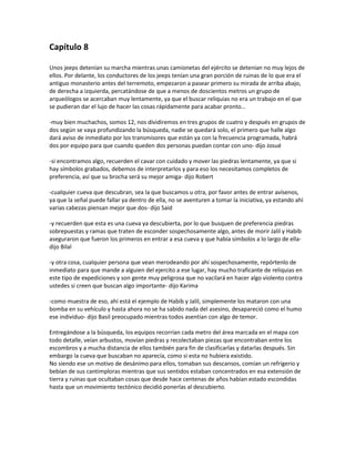 Capítulo 8

Unos jeeps detenían su marcha mientras unas camionetas del ejército se detenían no muy lejos de
ellos. Por delante, los conductores de los jeeps tenían una gran porción de ruinas de lo que era el
antiguo monasterio antes del terremoto, empezaron a pasear primero su mirada de arriba abajo,
de derecha a izquierda, percatándose de que a menos de doscientos metros un grupo de
arqueólogos se acercaban muy lentamente, ya que el buscar reliquias no era un trabajo en el que
se pudieran dar el lujo de hacer las cosas rápidamente para acabar pronto…

-muy bien muchachos, somos 12, nos dividiremos en tres grupos de cuatro y después en grupos de
dos según se vaya profundizando la búsqueda, nadie se quedará solo, el primero que halle algo
dará aviso de inmediato por los transmisores que están ya con la frecuencia programada, habrá
dos por equipo para que cuando queden dos personas puedan contar con uno- dijo Josué

-si encontramos algo, recuerden el cavar con cuidado y mover las piedras lentamente, ya que si
hay símbolos grabados, debemos de interpretarlos y para eso los necesitamos completos de
preferencia, así que su brocha será su mejor amiga- dijo Robert

-cualquier cueva que descubran, sea la que buscamos u otra, por favor antes de entrar avísenos,
ya que la señal puede fallar ya dentro de ella, no se aventuren a tomar la iniciativa, ya estando ahí
varias cabezas piensan mejor que dos- dijo Said

-y recuerden que esta es una cueva ya descubierta, por lo que busquen de preferencia piedras
sobrepuestas y ramas que traten de esconder sospechosamente algo, antes de morir Jalil y Habib
aseguraron que fueron los primeros en entrar a esa cueva y que había símbolos a lo largo de ella-
dijo Bilal

-y otra cosa, cualquier persona que vean merodeando por ahí sospechosamente, repórtenlo de
inmediato para que mande a alguien del ejercito a ese lugar, hay mucho traficante de reliquias en
este tipo de expediciones y son gente muy peligrosa que no vacilará en hacer algo violento contra
ustedes si creen que buscan algo importante- dijo Karima

-como muestra de eso, ahí está el ejemplo de Habib y Jalil, simplemente los mataron con una
bomba en su vehículo y hasta ahora no se ha sabido nada del asesino, desapareció como el humo
ese individuo- dijo Basil preocupado mientras todos asentían con algo de temor.

Entregándose a la búsqueda, los equipos recorrían cada metro del área marcada en el mapa con
todo detalle, veían arbustos, movían piedras y recolectaban piezas que encontraban entre los
escombros y a mucha distancia de ellos también para fin de clasificarlas y datarlas después. Sin
embargo la cueva que buscaban no aparecía, como si esta no hubiera existido.
No siendo ese un motivo de desánimo para ellos, tomaban sus descansos, comían un refrigerio y
bebían de sus cantimploras mientras que sus sentidos estaban concentrados en esa extensión de
tierra y ruinas que ocultaban cosas que desde hace centenas de años habían estado escondidas
hasta que un movimiento tectónico decidió ponerlas al descubierto.
 