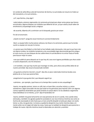 Un sonido de señal difusa salía del transmisor de Karima, la cual estaba con Josué en el lado sur
del monasterio, a lo cual contesta…

-¿sí?, aquí Karima, ¿hay algo?-

-nada todavía, estamos regresando a la camioneta principal para dejar varias piezas que hemos
encontrado y algunos bloques con símbolos que deberían de ver, ya que usted y Josué saben de
etnohistoria y arqueología social y religiosa-

-de acuerdo, déjenlas ahí y continúen con la búsqueda, gracias por avisar-

Fin de la transmisión.

-¿Quién era Kari?- pregunto Josué mientras le sonreía tímidamente

-Basil, su equipo hallo muchas piezas valiosas y las llevan a la camioneta, parece que ha tenido
suerte su equipo con eso por lo menos-

-sí, parece que el de Robert y el de Said no han hallado nada interesante, más que lo que hace rato
nos dijeron ambos, los símbolos templarios y de una probable logia desconocida igual de antigua
en esos muros y en esos bloques de ese subterráneo al cual decidieron no entrar hasta el fondo
para buscar mejor la cueva-

-creo que valdría la pena después ver lo que hay ahí, esos eran lugares prohibidos que ahora están
a nuestra disposición, eso me emociona-

-a mi también, creo que hay mucho que investigar en ellos, pero ahora este profeta debe de ser
nuestra prioridad- dijo Josué entusiasmado también

-¿te gustaría contarme más de ti, Josué?- dijo ella un poco ruborizada mientras tocaba unas
piedras de un muro que parecía falso

-pregúntame lo que gustes Kari, que después seguiré yo-

-cuéntame… por ejemplo, ¿qué haces en tu tiempo libre cuando no eres arqueólogo?-

-bueno, me agrada caminar, tomar un café, leer un buen libro, escuchar música, y a veces
someterme a algún torturador de esos que están en los gimnasios para hacerte sufrir con algunas
rutinas repetitivas diciéndote que jamás tendrás el cuerpo ideal si no los obedeces ciegamente
hasta desfallecer en el intento, ¿y tú?- dijo él haciéndola reír

-bueno, también me gusta torturarme con esas personas de vez en cuando, más cuando estoy
estresada, y también me agrada quedarme acostada en una roca inmensa mientras veo como se
ilumina de anaranjado el cielo hasta que un tono amarillo despide la tarde para dejar a la noche
tomar su sitio, me gusta leer, la música y quedarme despierta muy noche mientras dejo a mi
mente soñar con el origen de todas las cosas, hasta que la realidad me despierta para ponerme a
trabajar de nuevo- dijo ella mientras Josué la observaba con atención y asombro
 