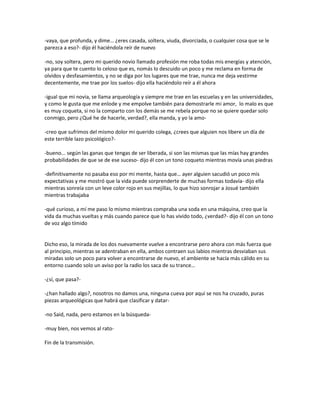 -vaya, que profunda, y dime… ¿eres casada, soltera, viuda, divorciada, o cualquier cosa que se le
parezca a eso?- dijo él haciéndola reír de nuevo

-no, soy soltera, pero mi querido novio llamado profesión me roba todas mis energías y atención,
ya para que te cuento lo celoso que es, nomás lo descuido un poco y me reclama en forma de
olvidos y desfasamientos, y no se diga por los lugares que me trae, nunca me deja vestirme
decentemente, me trae por los suelos- dijo ella haciéndolo reír a él ahora

-igual que mi novia, se llama arqueología y siempre me trae en las escuelas y en las universidades,
y como le gusta que me enlode y me empolve también para demostrarle mi amor, lo malo es que
es muy coqueta, si no la comparto con los demás se me rebela porque no se quiere quedar solo
conmigo, pero ¿Qué he de hacerle, verdad?, ella manda, y yo la amo-

-creo que sufrimos del mismo dolor mi querido colega, ¿crees que alguien nos libere un día de
este terrible lazo psicológico?-

-bueno... según las ganas que tengas de ser liberada, si son las mismas que las mías hay grandes
probabilidades de que se de ese suceso- dijo él con un tono coqueto mientras movía unas piedras

-definitivamente no pasaba eso por mi mente, hasta que… ayer alguien sacudió un poco mis
expectativas y me mostró que la vida puede sorprenderte de muchas formas todavía- dijo ella
mientras sonreía con un leve color rojo en sus mejillas, lo que hizo sonrojar a Josué también
mientras trabajaba

-qué curioso, a mí me paso lo mismo mientras compraba una soda en una máquina, creo que la
vida da muchas vueltas y más cuando parece que lo has vivido todo, ¿verdad?- dijo él con un tono
de voz algo tímido


Dicho eso, la mirada de los dos nuevamente vuelve a encontrarse pero ahora con más fuerza que
al principio, mientras se adentraban en ella, ambos contraen sus labios mientras desviaban sus
miradas solo un poco para volver a encontrarse de nuevo, el ambiente se hacía más cálido en su
entorno cuando solo un aviso por la radio los saca de su trance…

-¿sí, que pasa?-

-¿han hallado algo?, nosotros no damos una, ninguna cueva por aquí se nos ha cruzado, puras
piezas arqueológicas que habrá que clasificar y datar-

-no Said, nada, pero estamos en la búsqueda-

-muy bien, nos vemos al rato-

Fin de la transmisión.
 
