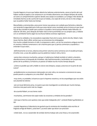 Cuando llegaron al muro que habían abierto los ladrones anteriormente, vieron el jarrón del cual
habían sacado el papiro y con sorpresa en sus miradas observaron una antigua lámpara de aceite,
así como un compartimiento superior donde unas vasijas se ocultaban y un antiguo rollo donde de
inmediato Karima se dio cuento de lo que se trataba, una copia de la tora, tal vez la más antigua
que se pudiera hallar hasta ese tiempo.

Maravillados y estremecidos, procuraron tomar esas piezas con cuidado para fecharlas y datarlas
casi teniendo la seguridad que el año que estas darían como resultado sería el mismo en que Josué
hijo de Nun tomaba el poder para conducir al pueblo a Jericó porque Moisés había fallecido a la
edad de 120 años, poco después de haber visto la tierra prometida con sus propios ojos, y todavía
con un semblante fuerte según las escrituras hebreo arameas registraron.

Mientras los soldados y los excavadores esperaban fuera de la cueva, dentro de ella, Robert, Said,
Josué, Karima, Basil y Bilal, sentían que sus emociones los embargaban.
Con mucho cuidado tomaron el rollo, lo empezaron a abrir, y al ver los caracteres antiguos escritos
en arameo y hebreo comenzaron a ver a Karima para que su pericia comenzara a ayudarlos a
entender lo que veían…

-definitivamente es la tora, observa esta primer columna como comienza con el vocablo principio,
el verbo crear, y esas dos palabras que las podemos traducir cielo y tierra-

-vamos bien entonces muchachos, porque si hubiéramos hallado también el nebiim y ketubim,
abandonaríamos la búsqueda de inmediato- dijo Said bromeando y haciéndolos reír ya que esas
partes de los profetas y la historia y la poesía se habían escrito mucho tiempo después

-¿Cómo es posible que Jalil y Habib no vieran esta lámpara, vasijas y esta tora en la parte de esta
cueva?-

-probablemente se emocionaron demasiado con este rollo y no revisaron a conciencia la cueva,
puede pasarle a cualquiera ¿no crees Bilal?- dijo Karima

-muy cierto, es probable, lo bueno es que lo hayamos nosotros y no los arqueólogos que nos están
casi pisando los talones-

-aún así Josué démonos prisa, no quiero que esta investigación se extienda por mucho tiempo,
mientras más pasé serán más los riesgos-

-de acuerdo Robert, en eso tienes razón-

-muchachos, ¿terminaron de copiar todos las oraciones y símbolos de las paredes?-

-claro que si Karima ¿con quiénes crees que estás trabajando ¿he?- contestó Robert guiñándole un
ojo

-cuando lleguemos al laboratorio me gustaría que le enviemos de inmediato estos escritos al
lingüista amigo de Robert, ¿está bien?, ya ansío saber que dicen con precisión-

-créelo Said… te va a sorprender de verdad, Karima tradujo solo unas líneas y me sorprendió-
 