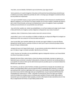 -muy bien, una vez datado y fechado lo que encontramos ¿que sigue Josué?-

-tener paciencia, en cuanto tengamos más pistas continuaremos buscando porque presiento que
si hallamos esa tumba, hallaremos prendas de vestir o mortajas que atestigüen la existencia física
de ese profeta tan importante-

-si es que no también huesos, ya que nuestro clima ambiente y tierra favorece la momificación de
algunos cadáveres, y no creo que no lo hayan tratado con el mismo respeto y métodos de entierro
que a José el hijo de Jacob, ya ves que lo embalsamaron como a los egipcios, hasta su probable
tumba ya la encontramos en una pirámide cerca de Gozen-

-muy cierto Kari, pudiera ser, existe esa probabilidad, y si así fuera todavía sería algo mucho mayor
el descubrimiento ¿te imaginas cuantas religiones se disputarían esos restos humanos?-

-Judaísmo, Islam, Cristianismo y hasta nuestra rama de la ciencia lo haría-

-exacto Basil, y por si no lo recuerdas en la Biblia se habla de una disputa de Miguel el arcángel con
Satanás por tener ese cuerpo en la Carta de Judas versículo 9-

-buen punto Bilal, pero también debemos de recordar que según la Biblia el cuerpo de Moisés
desapareció siendo Josué su sustituto el último en verlo, por lo que no tenemos pruebas fuertes
de que lo hayan embalsamado-

-tampoco de que no lo hayan hecho Josué… lo que estamos viendo ahora delante de nosotros creo
que si le deja un lugar a la duda razonable- dijo Karima con firmeza

-cierto, hay que ser honrados con esa posibilidad, sigamos trabajando entonces a ver hasta dónde
nos llevan las pruebas y las pistas-

Después de tomar fotos, copiar textos, y tomar las piezas encontradas, el grupo se regresa a su
laboratorio para comenzar a estudiar lo descubierto, el deseo de encontrar esa tumba perdida y a
su ocupante era como el elixir que les daría fuerzas para las pruebas que en su travesía todavía les
faltaban por experimentar.

Por mientras, uno de los cuatro hombres armados que pertenecía al equipo de excavadores que
habían contratado Bilal y Basil y que era espía de Hadir se preparaba para informar a su líder lo
que pudo percibir mientras regresaban de la cueva, pues éste desde el principio había percibido
que entre Josué y Karima había algo más que compañerismo, lo que le pareció definitivamente
inaceptable por tratarse de un “infiel”. Llevando el control de los otros tres tipos que estaban
como él armados les contaba cosas en confianza para también él mismo recibir datos sobre la
excavación que se le pudieran haber pasado y así estar informado de todo a beneficio de la Al- Qa
eda, la organización terrorista a la que había jurado ser fiel.
 
