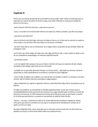 Capítulo 9

Dentro de una oficina del partido de la presidencia de Jerusalén Hadir recibía una llamada que ya
esperaba con interés de parte de Farid su espía, que había infiltrado en el grupo de trabajo de
Karima su hermana…

-quiero buenos informes hermano, nada menos que eso-

-lo sé, si no arderé en el mármol del infierno con todos los infieles ¿verdad?, que Alá nos proteja-

-¿qué tienes que decirme?-

-que su hermana encontró algo, solo que me dejaron fuera y no vi bien que es, parecía un papiro y
unas vasijas y uno de ellos traía unas hojas con escrituras y símbolos-

-vas bien hasta ahora, eso es interesante, no te hagas notar y acuérdate de que también debes de
protegerla a ella-

-así lo haré, por cierto, debes de saber que noto algo extraño en ella, y más cuando se dirige a uno
de sus compañeros arqueólogos, el mexicano específicamente-

-¿el llamado Josué?-

-sí, él, los vigilare bien porque creo que se llevan más bien de lo que se esperaría de dos simples
compañeros de trabajo- dijo Farid con voz insinuante

-¡cuidado con lo que estás diciendo! Porque si no fuera cierto…- dijo Hadir con firmeza mientras
empuñaba su mano azotándola en el escritorio y cerraba los ojos indignado

-como le dije, lo vigilare con cuidado, y en caso de que sea verdad, lo sabrá a su tiempo y con toda
certeza- dijo el hombre mientras acariciaba su daga especial

-sigue trabajando así, espero tu siguiente informe, Jazak Allah Khair (Que Alá te recompense con lo
bueno)-

Al colgar ese teléfono su tranquilidad se retiraba paulatinamente, ya que por si fuera poco la
incompatibilidad de metas que tenían él y Karima era ya algo ofensivo para su familia, el hecho de
pensarla en brazos de un infiel rebasaría los límites de la tolerancia suya, ya que hasta su puesto
en la célula que pertenecía y su puesto en ese partido no saldrían ilesos de ello…

-Karima… ¡no esto!, suficiente te cuide en la universidad donde estudiaste rodeada de infieles
como para que ahora te enredes con uno aquí en tu propia tierra mandando el nombre de mi
padre y el mío a la nada-

Pensaba indignado Hadir, quien esperaba que su hermana tuviera la atención de informarle con
detalles lo que por su informante había medio escuchado primero.
 