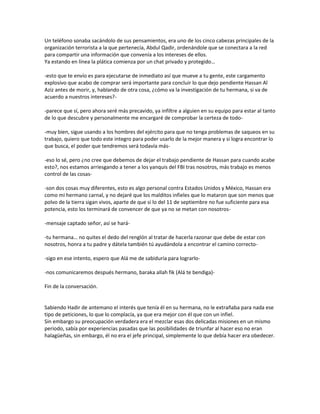Un teléfono sonaba sacándolo de sus pensamientos, era uno de los cinco cabezas principales de la
organización terrorista a la que pertenecía, Abdul Qadir, ordenándole que se conectara a la red
para compartir una información que convenía a los intereses de ellos.
Ya estando en línea la plática comienza por un chat privado y protegido…

-esto que te envío es para ejecutarse de inmediato así que mueve a tu gente, este cargamento
explosivo que acabo de comprar será importante para concluir lo que dejo pendiente Hassan Al
Aziz antes de morir, y, hablando de otra cosa, ¿cómo va la investigación de tu hermana, si va de
acuerdo a nuestros intereses?-

-parece que sí, pero ahora seré más precavido, ya infiltre a alguien en su equipo para estar al tanto
de lo que descubre y personalmente me encargaré de comprobar la certeza de todo-

-muy bien, sigue usando a los hombres del ejército para que no tenga problemas de saqueos en su
trabajo, quiero que todo este integro para poder usarlo de la mejor manera y si logra encontrar lo
que busca, el poder que tendremos será todavía más-

-eso lo sé, pero ¿no cree que debemos de dejar el trabajo pendiente de Hassan para cuando acabe
esto?, nos estamos arriesgando a tener a los yanquis del FBI tras nosotros, más trabajo es menos
control de las cosas-

-son dos cosas muy diferentes, esto es algo personal contra Estados Unidos y México, Hassan era
como mi hermano carnal, y no dejaré que los malditos infieles que lo mataron que son menos que
polvo de la tierra sigan vivos, aparte de que si lo del 11 de septiembre no fue suficiente para esa
potencia, esto los terminará de convencer de que ya no se metan con nosotros-

-mensaje captado señor, así se hará-

-tu hermana… no quites el dedo del renglón al tratar de hacerla razonar que debe de estar con
nosotros, honra a tu padre y dátela también tú ayudándola a encontrar el camino correcto-

-sigo en ese intento, espero que Alá me de sabiduría para lograrlo-

-nos comunicaremos después hermano, baraka allah fik (Alá te bendiga)-

Fin de la conversación.


Sabiendo Hadir de antemano el interés que tenía él en su hermana, no le extrañaba para nada ese
tipo de peticiones, lo que lo complacía, ya que era mejor con él que con un infiel.
Sin embargo su preocupación verdadera era el mezclar esas dos delicadas misiones en un mismo
periodo, sabía por experiencias pasadas que las posibilidades de triunfar al hacer eso no eran
halagüeñas, sin embargo, él no era el jefe principal, simplemente lo que debía hacer era obedecer.
 