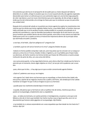 Una avioneta que aterriza en el aeropuerto de Jerusalén para su motor después de haberse
detenido en un andén, al bajar la escalera que era a la vez la puerta de ella, dos agentes especiales
descienden para tomar un vehículo que era una camioneta negra con una torreta larga pequeña
de color rojo blanco y azul con luces intermitentes que ya los esperaba, de ella se baja un agente
árabe que les da la bienvenida y les entrega las llaves para que la conduzcan ya que era para ellos
esa unidad móvil.

Después de la cortesía del saludo en musulmán ese mismo agente les explica los movimientos más
notorios que las células que tenían vigiladas habían hecho, y que Abdul Qadir, el hombre clave que
había solicitado que no se le perdiera la pista, estaba estable en su puesto encumbrado en el
partido de la presidencia, y que las llamadas que pudieron interceptar de él solo fueron con unos
pocos hombres que estaban dentro de ese mismo partido, entre ellos el más notorio era Hadir Bin
Sadid quien junto con su padre ya tenía un historial de importancia dentro de la principal célula
que dominaba Jerusalén y Jordania.

-y ese tipo, el tal Hadir, ¿Qué tan peligroso es?- pregunto Carl

-y también ¿qué tan útil sería el tenerlo en la mira?- pregunto Shalton de paso

-todavía no hemos podido comprobar nada aún, pero hay pistas que los vinculan con un ataque al
vaticano y otros tres en Francia, Estados Unidos e Inglaterra, son muy hábiles para limpiar todos
sus destrozos, de hecho nosotros nos hemos tenido que limpiar de infiltraciones a nuestra propia
institución de parte de ellos, son unos amos del disfraz-

-eso suena preocupante, no hay seguridad entonces, pero ahora ¿Qué han notado que les llame la
atención por el momento, tienen algún objetivo en mira?, tal vez por ahí le podemos caer a esos
dos-

-pues, ahora que lo dice… si hay algo que en que se están concentrando agente Shalton-

-¿Qué es?, podemos usar eso ya, me imagino-

-mire agente Carl, Hadir tiene una hermana que es arqueóloga, se llama Karima ibnu Sadid, ella
esta punto y aparte de los negocios chuecos de su padre y hermano, ¡de verdad que la han sabido
mantener al margen! Ya que ni ella se imagina lo que es su hermano-

-¿puede pasar eso realmente estando bajo el mismo techo?-

-si puede, ella piensa que su hermano es solo un político más de tantos, mientras que ella su
pasión es la arqueología, simplemente vean su expediente-

-wau… es toda una luminaria, ve cuantos premios e investigaciones, se parece a uno que es de
México y otro de mi tierra que también han hecho muchas cosas al igual que ella, eso vi en un
documental que hicieron sobre gigantes en la arqueología- dijo Shalton

-si yo también lo vi, estuvo sorprendente ver a esos esqueletos que iban desde los tres hasta los 7
metros- dijo Carl
 