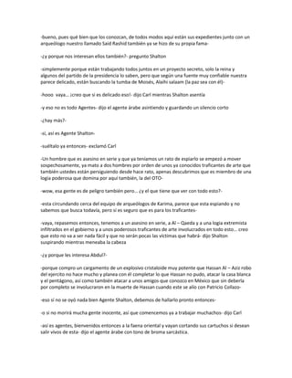 -bueno, pues qué bien que los conozcan, de todos modos aquí están sus expedientes junto con un
arqueólogo nuestro llamado Said Rashid también ya se hizo de su propia fama-

-¿y porque nos interesan ellos también?- pregunto Shalton

-simplemente porque están trabajando todos juntos en un proyecto secreto, solo la reina y
algunos del partido de la presidencia lo saben, pero que según una fuente muy confiable nuestra
parece delicado, están buscando la tumba de Moisés, Alaihi salaam (la paz sea con él)-

-hooo vaya… ¡creo que si es delicado eso!- dijo Carl mientras Shalton asentía

-y eso no es todo Agentes- dijo el agente árabe asintiendo y guardando un silencio corto

-¿hay más?-

-sí, así es Agente Shalton-

-suéltalo ya entonces- exclamó Carl

-Un hombre que es asesino en serie y que ya teníamos un rato de espiarlo se empezó a mover
sospechosamente, ya mato a dos hombres por orden de unos ya conocidos traficantes de arte que
también ustedes están persiguiendo desde hace rato, apenas descubrimos que es miembro de una
logia poderosa que domina por aquí también, la del OTO-

-wow, esa gente es de peligro también pero… ¿y el que tiene que ver con todo esto?-

-esta circundando cerca del equipo de arqueólogos de Karima, parece que esta espiando y no
sabemos que busca todavía, pero sí es seguro que es para los traficantes-

-vaya, repasemos entonces, tenemos a un asesino en serie, a Al – Qaeda y a una logia extremista
infiltrados en el gobierno y a unos poderosos traficantes de arte involucrados en todo esto… creo
que esto no va a ser nada fácil y que no serán pocas las víctimas que habrá- dijo Shalton
suspirando mientras meneaba la cabeza

-¿y porque les interesa Abdul?-

-porque compro un cargamento de un explosivo cristaloide muy potente que Hassan Al – Aziz robo
del ejercito no hace mucho y planea con él completar lo que Hassan no pudo, atacar la casa blanca
y el pentágono, así como también atacar a unos amigos que conozco en México que sin deberla
por completo se involucraron en la muerte de Hassan cuando este se alío con Patricio Collazo-

-eso sí no se oyó nada bien Agente Shalton, debemos de hallarlo pronto entonces-

-o si no morirá mucha gente inocente, así que comencemos ya a trabajar muchachos- dijo Carl

-así es agentes, bienvenidos entonces a la faena oriental y vayan cortando sus cartuchos si desean
salir vivos de esta- dijo el agente árabe con tono de broma sarcástica.
 