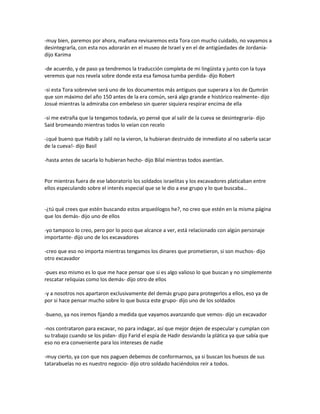 -muy bien, paremos por ahora, mañana revisaremos esta Tora con mucho cuidado, no vayamos a
desintegrarla, con esta nos adorarán en el museo de Israel y en el de antigüedades de Jordania-
dijo Karima

-de acuerdo, y de paso ya tendremos la traducción completa de mi lingüista y junto con la tuya
veremos que nos revela sobre donde esta esa famosa tumba perdida- dijo Robert

-si esta Tora sobrevive será uno de los documentos más antiguos que superara a los de Qumrán
que son máximo del año 150 antes de la era común, será algo grande e histórico realmente- dijo
Josué mientras la admiraba con embeleso sin querer siquiera respirar encima de ella

-si me extraña que la tengamos todavía, yo pensé que al salir de la cueva se desintegraría- dijo
Said bromeando mientras todos lo veían con recelo

-¡qué bueno que Habib y Jalil no la vieron, la hubieran destruido de inmediato al no saberla sacar
de la cueva!- dijo Basil

-hasta antes de sacarla lo hubieran hecho- dijo Bilal mientras todos asentían.


Por mientras fuera de ese laboratorio los soldados israelitas y los excavadores platicaban entre
ellos especulando sobre el interés especial que se le dio a ese grupo y lo que buscaba…


-¿tú qué crees que estén buscando estos arqueólogos he?, no creo que estén en la misma página
que los demás- dijo uno de ellos

-yo tampoco lo creo, pero por lo poco que alcance a ver, está relacionado con algún personaje
importante- dijo uno de los excavadores

-creo que eso no importa mientras tengamos los dinares que prometieron, si son muchos- dijo
otro excavador

-pues eso mismo es lo que me hace pensar que si es algo valioso lo que buscan y no simplemente
rescatar reliquias como los demás- dijo otro de ellos

-y a nosotros nos apartaron exclusivamente del demás grupo para protegerlos a ellos, eso ya de
por si hace pensar mucho sobre lo que busca este grupo- dijo uno de los soldados

-bueno, ya nos iremos fijando a medida que vayamos avanzando que vemos- dijo un excavador

-nos contrataron para excavar, no para indagar, así que mejor dejen de especular y cumplan con
su trabajo cuando se los pidan- dijo Farid el espía de Hadir desviando la plática ya que sabía que
eso no era conveniente para los intereses de nadie

-muy cierto, ya con que nos paguen debemos de conformarnos, ya si buscan los huesos de sus
tatarabuelas no es nuestro negocio- dijo otro soldado haciéndolos reír a todos.
 