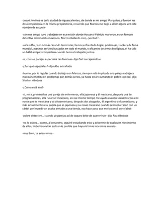 -Josué Jiménez es de la ciudad de Aguascalientes, de donde es mi amigo Marquitos, y fueron los
dos compañeros en la misma preparatoria, recuerdo que Marcos me llego a decir alguna vez este
nombre de escuela-

-con ese amigo tuyo trabajaste en esa misión donde Hassan y Patricio murieron, es un famoso
detective criminalista mexicano, Marcos Gallardo creo, ¿verdad?-

-así es Abu, y no nomás cazando terroristas, hemos enfrentado Logias poderosas, Hackers de fama
mundial, asesinos seriales buscados en todo el mundo, traficantes de armas biológicas, él ha sido
un hábil amigo y compañero cuando hemos trabajado juntos-

-sí, con sus parejas especiales tan famosas- dijo Carl carcajeándose

-¿Por qué especiales?- dijo Abu extrañado

-bueno, por lo regular cuando trabajo con Marcos, siempre está implicada una pareja extrajera
mexicana metida en problemas por demás serios, ya hasta está traumando el pobre con eso- dijo
Shalton riéndose

-¿Cómo está eso?-

-sí, mira, primero fue una pareja de enfermeros, ella japonesa y él mexicano, después una de
programadores, ella rusa y él mexicano, en ese mismo tiempo me ayudo cuando secuestraron a mi
novia que es mexicana y yo afroamericano, después dos abogados, él argentino y ella mexicana, y
más actualmente a su pupila que es japonesa y su novio mexicano cuando se involucraron con un
cártel por impedir un asalto armado a una tienda, eso hace poco que me lo contó por el chat-

-pobre detective… cuando ve parejas así de seguro debe de querer huir- dijo Abu riéndose

-no lo dudes… bueno, a lo nuestro, seguiré estudiando esto y avísenme de cualquier movimiento
de ellos, debemos evitar en lo más posible que haya víctimas inocentes en esto-

-muy bien, te avisaremos.-
 