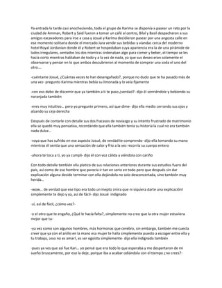Ya entrada la tarde casi anocheciendo, todo el grupo de Karima se disponía a pasear un rato por la
ciudad de Amman, Robert y Said fueron a tomar un café al centro, Bilal y Basil despacharon a sus
amigos excavadores para irse a casa y Josué y Karima decidieron pasear por una angosta calle en
ese momento solitaria donde el mercado Jara vende sus bebidas y viandas cerca del moderno
hotel Royal Jordanian donde él y Robert se hospedaban cuya apariencia era la de una pirámide de
lados irregulares, sentados los dos mientras ordenaban algo para comer y beber, el tiempo se les
hacía corto mientras hablaban de todo y a la vez de nada, ya que sus deseo eran solamente el
observarse y pensar en lo que ambos descubrieron al momento de comprar una soda el uno del
otro….

-cuéntame Josué, ¿Cuántas veces te han desengañado?, porque no dudo que te ha pasado más de
una vez- pregunto Karima mientras bebía su limonada y lo veía fijamente

-con eso debo de discernir que ya también a ti te paso ¿verdad?- dijo él sonriéndole y bebiendo su
naranjada también

-eres muy intuitivo… pero yo pregunte primero, así que dime- dijo ella medio cerrando sus ojos y
alzando su ceja derecha

Después de contarle con detalle sus dos fracasos de noviazgo y su intento frustrado de matrimonio
ella se quedó muy pensativa, recordando que ella también tenía su historia la cual no era también
nada dulce…

-vaya que has sufrido en ese aspecto Josué, de verdad te comprendo- dijo ella tomando su mano
mientras él sentía que una sensación de calor y frio a la vez recorría su cuerpo entero

-ahora te toca a ti, yo ya cumplí- dijo él con voz cálida y viéndola con cariño

Con todo detalle también ella platico de sus relaciones anteriores durante sus estudios fuera del
país, así como de ese hombre que parecía ir tan en serio en todo pero que después sin dar
explicación alguna decide terminar con ella dejándola no solo desconcertada, sino también muy
herida…

-wow… de verdad que ese tipo era todo un inepto ¡mira que ni siquiera darte una explicación!
simplemente te dejo y ya, así de fácil- dijo Josué indignado

-sí, así de fácil, ¿cómo vez?-

-y el otro que te engaño, ¿Qué le hacía falta?, simplemente no creo que la otra mujer estuviera
mejor que tu-

-ya vez como son algunos hombres, más hormonas que cerebro, sin embargo, también me cuesta
creer que ya con el anillo en la mano esa mujer te halla simplemente puesto a escoger entre ella y
tu trabajo, ¡eso no es amar!, es ser egoísta simplemente- dijo ella indignada también

-pues ya ves que así fue Kari… yo pensé que era todo lo que esperaba y me despertaron de mi
sueño bruscamente, por eso la deje, porque iba a acabar odiándola con el tiempo ¿no crees?-
 