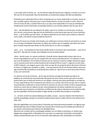 -y con toda razón lo harías, yo… no me sentiría capaz de hacerle eso a alguien, y menos si es el ser
del cual me he enamorado- dijo ella desviando su mirada hacia abajo y de lado sonrojándose

Sintiendo que la adrenalina fluía a ritmo constante por sus venas acelerando su corazón, Josué vio
que no podía esperar más para sacar lo que llevaba dentro, así que con todo su valor, ahora él
tomo la mano de ella, y cuando ésta lo vio a sus ojos como esperando oír lo que ya anhelaba ella
simplemente sonrió mostrando sus perlados dientes y una mirada radiante ante los ojos de él…

-Kari… ese día delante de esa máquina de sodas, supe en tu mirada y tu sonrisa que no solo yo,
sino los dos, encontramos algo que tal vez fosilizamos y enterramos para que ya no nos lastimara,
dime… si yo te pidiera que por favor, me dejaras desenterrar ese tesoro para cuidarlo y valorarlo
como nadie, ¿me darías la oportunidad de hacerlo?-

Dijo por fin Josué con mirada enternecida y voz cálida pero nerviosa mientras que Karima se sumía
en su mirada y temblaban finamente sus labios que sentían que se trababan para darle esa corta
pero ansiada respuesta que desde ese día sentía que en su alma se ahogaba…

-pero… ¿y si… no te gustara lo que tal vez tardes tanto en encontrar por lo profundo?... ¿aún así lo
querrías?- dijo ella con mirada que reflejaba una tenue duda todavía

-dime… bonita mujer, en nuestra profesión, ¿Cuándo hemos despreciado el gran valor de un
tesoro arqueológico el cual nos ha costado años de nuestra vida descubrirlo, sin importar el valor
que se le dé después? ¿Ya te fijaste el tiempo que les costará a nuestros colegas mexicanos seguir
con la reconstrucción de la tumba faraónica de la dinastía XVIII en Luxor?, ¡seguirán en ella hasta
el 2011 todavía!, y te aseguro que el valor ante sus ojos de ese proyecto jamás decrecerá mientras
lo hacen y lo logran por completo, y sabes… creo que pasará más de ese tiempo todavía, para que
siga encontrando maravillas en lo profundo de tu bello ser- dijo él con un tono tierno pero firme a
la vez, con convicción

Un silencio se hizo de momento… de los ojos de Karima una lágrima brotaba que decía sin
palabras los sentimientos más profundos del poema de amor jamás escrito que solo el corazón
podría leerlo por el hecho de sentirlo en sus latidos, mientras que Josué penetraba su mirada con
la suya, esperando por fin la respuesta que calmara a sus ansias, ella cerro sus ojos, dio un suspiro
muy profundo y sujetando su mano mientras le sonreía y lo veía con cariño, le dio la respuesta que
iniciaría un amor que sin saberlo los dos, sería probado por las llamas ardientes de una cruel
persecución que el prejuicio, la ambición y la diferencia de culturas desataría en los próximos días
que les esperaban mientras buscaban el lugar donde un profeta descansaba en lo perdido…

-sí…, lo haré, te daré esa oportunidad que me pides, así que… saca tus mejores herramientas mi
querido arqueólogo, porque mi corazón te esperará para que lo cuides como lo más valioso de tu
vida, ¿ok?-

Dijo ella regalándole una sonrisa plena y haciendo que Josué derramara también una lágrima que
demostraba que ella ya había tomado una muestra de lo mucho que él ocultaba para dárselo en
sus manos, como pieza que armaría una felicidad futura.
Mientras con un beso tierno y prolongado sellaban con sus labios su promesa, un mesero que
llegaba para preguntarles si deseaban otra cosa veía a su supervisor sonriendo y meneando la
cabeza comprendiendo que no era el momento adecuado para ello, haciéndolo reír también.
 