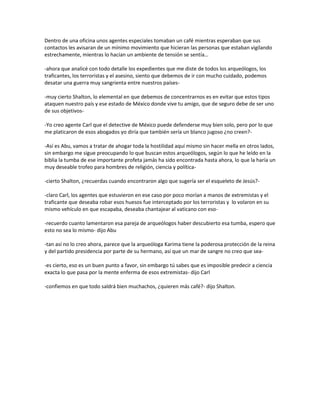 Dentro de una oficina unos agentes especiales tomaban un café mientras esperaban que sus
contactos les avisaran de un mínimo movimiento que hicieran las personas que estaban vigilando
estrechamente, mientras lo hacían un ambiente de tensión se sentía…

-ahora que analicé con todo detalle los expedientes que me diste de todos los arqueólogos, los
traficantes, los terroristas y el asesino, siento que debemos de ir con mucho cuidado, podemos
desatar una guerra muy sangrienta entre nuestros países-

-muy cierto Shalton, lo elemental en que debemos de concentrarnos es en evitar que estos tipos
ataquen nuestro país y ese estado de México donde vive tu amigo, que de seguro debe de ser uno
de sus objetivos-

-Yo creo agente Carl que el detective de México puede defenderse muy bien solo, pero por lo que
me platicaron de esos abogados yo diría que también sería un blanco jugoso ¿no creen?-

-Así es Abu, vamos a tratar de ahogar toda la hostilidad aquí mismo sin hacer mella en otros lados,
sin embargo me sigue preocupando lo que buscan estos arqueólogos, según lo que he leído en la
biblia la tumba de ese importante profeta jamás ha sido encontrada hasta ahora, lo que la haría un
muy deseable trofeo para hombres de religión, ciencia y política-

-cierto Shalton, ¿recuerdas cuando encontraron algo que sugería ser el esqueleto de Jesús?-

-claro Carl, los agentes que estuvieron en ese caso por poco morían a manos de extremistas y el
traficante que deseaba robar esos huesos fue interceptado por los terroristas y lo volaron en su
mismo vehículo en que escapaba, deseaba chantajear al vaticano con eso-

-recuerdo cuanto lamentaron esa pareja de arqueólogos haber descubierto esa tumba, espero que
esto no sea lo mismo- dijo Abu

-tan así no lo creo ahora, parece que la arqueóloga Karima tiene la poderosa protección de la reina
y del partido presidencia por parte de su hermano, así que un mar de sangre no creo que sea-

-es cierto, eso es un buen punto a favor, sin embargo tú sabes que es imposible predecir a ciencia
exacta lo que pasa por la mente enferma de esos extremistas- dijo Carl

-confiemos en que todo saldrá bien muchachos, ¿quieren más café?- dijo Shalton.
 