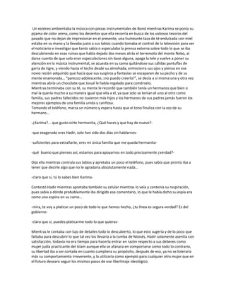 Un estéreo ambientaba la música con piezas instrumentales de Bond mientras Karima se ponía su
pijama de color arena, como los desiertos que ella recorría en busca de los valiosos tesoros del
pasado que no dejan de impresionar en el presente, una humeante taza de té endulzada con miel
estaba en su mano y la llevaba justo a sus labios cuando tomaba el control de la televisión para ver
el noticiario e investigar que tanto sabía o especulaba la prensa externa sobre todo lo que se iba
descubriendo en esas ruinas que había dejado dos meses atrás el terremoto del monte Nebo, al
darse cuenta de que solo eran especulaciones sin base alguna, apaga la tele y vuelve a poner su
atención en la música instrumental, se acuesta en su cama quitándose sus cálidas pantuflas de
garra de tigre, y viendo hacia el techo desde su almohada, entrecierra sus ojos y piensa en ese
novio recién adquirido que hacía que sus suspiros y fantasías se escaparan de su pecho y de su
mente enamorada… “parezco adolescente, ¡no puedo creerlo!”, se decía a sí misma una y otra vez
mientras abría un chocolate que Josué le había regalado para comérselo.
Mientras terminaba con su té, su mente le recordó que también tenía un hermanos que bien o
mal la quería mucho a su manera igual que ella a él, ya que solo se tenían el uno al otro como
familia, sus padres fallecidos no tuvieron más hijos y los hermanos de sus padres jamás fueron los
mejores ejemplos de una familia unida y cariñosa.
Tomando el teléfono, marca un número y espera hasta que el tono finaliza con la voz de su
hermano…

-¿Karima?... que gusto oírte hermanita, ¿Qué haces y que hay de nuevo?-

-que exagerado eres Hadir, solo han sido dos días sin hablarnos-

-suficientes para extrañarte, eres mi única familia que me queda hermanita-

-qué bueno que pienses así, estamos para apoyarnos en todo precisamente ¿verdad?-

Dijo ella mientras contraía sus labios y apretaba un poco el teléfono, pues sabía que pronto iba a
tener que decirle algo que no le agradaría absolutamente nada…

-claro que sí, tú lo sabes bien Karima-

Contestó Hadir mientras apretaba también su celular mientras lo veía y contenía su respiración,
pues sabía a dónde probablemente iba dirigido ese comentario, lo que le había dicho su espía era
como una espina en su carne…

-mira, te voy a platicar un poco de todo lo que hemos hecho, ¿tu línea es segura verdad? Es del
gobierno-

-claro que sí, puedes platicarme todo lo que quieras-

Mientras le contaba con lujo de detalles todo lo descubierto, lo que esto sugería y de lo poco que
faltaba para descubrir lo que tal vez los llevaría a la tumba de Moisés, Hadir solamente asentía con
satisfacción, todavía no era tiempo para hacerla entrar en razón respecto a sus deberes como
mujer judía practicante del Islam aunque ella se afanara en comportarse como todo lo contrario,
su libertad iba a ser cortada en cuanto cumpliera su propósito, después de eso, ya no se toleraría
más su comportamiento irreverente, y la utilizaría como ejemplo para cualquier otra mujer que en
el futuro deseara seguir los mismos pasos de ese libertinaje ideológico.
 