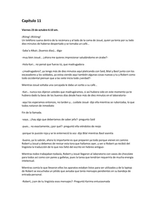 Capítulo 11

Viernes 23 de octubre 6:10 am.

¡Riiing! ¡Riiiiiing!
Un teléfono suena dentro de la recámara y al lado de la cama de Josué, quien ya tenía por su lado
diez minutos de haberse despertado y se tomaba un café…

-Saba’a Alkair, (buenos días)… diga-

-muy bien Josué… ¿ahora me quieres impresionar saludándome en árabe?-

-Hola Kari… no pensé que fueras tú, que madrugadora-

-¿madrugadora?, ya tengo más de diez minutos aquí platicando con Said, Bilal y Basil junto con los
excavadores y los soldados, ya estoy viendo aquí también algunas cosas nuevas y tu y Robert como
todo occidental piensan que a las siete inicia todo ¿verdad?-

Mientras Josué soltaba una carcajada le daba un sorbo a su café…

-Kari… nunca nos dijeron ustedes que madrugáramos, si así hubiera sido en este momento ya te
hubiera dado tu beso de los buenos días desde hace más de diez minutos en el laboratorio-

-aquí los esperamos entonces, no tarden y… cuídate Josué- dijo ella mientras se ruborizaba, lo que
todos notaron de inmediato

Fin de la llamada.

-vaya… ¿hay algo que deberíamos de saber jefa?- pregunto Said

-pues… no exactamente, ¿por qué?- preguntó ella viéndolos de reojo

-porque te pusiste roja y se te enterneció la voz- dijo Bilal mientras Basil asentía

-bueno, ya lo sabrán, ahora lo importante es que preparen ya todo porque vienen en camino
Robert y Josué y debemos de revisar esta tora que hallamos ayer, y ver si Robert ya recibió del
lingüista la traducción de lo que nos faltó del escrito en hebreo antiguo-

Mientras todos trabajaban todavía, Robert y Josué llegaron al laboratorio con vasos de chocolate
para todos así como con panes y galletas, pues la tarea que tendrían requeriría de mucha energía
intelectual.

Mientras comía lo que llevaron ellos los aparatos estaban listos para ser utilizados y de la laptop
de Robert se escuchaba un pitido que avisaba que tenía mensajes pendientes en su bandeja de
entrada personal.

-Robert, ¿son de tu lingüista esos mensajes?- Preguntó Karima entusiasmada
 