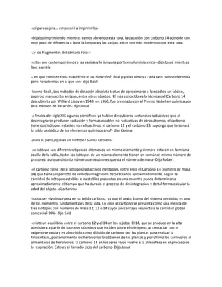 -así parece jefa… empezaré a imprimirlos-

-déjalos imprimiendo mientras vamos abriendo esta tora, la datación con carbono 14 coincide con
muy poco de diferencia a la de la lámpara y las vasijas, estas son más modernas que esta tora-

-¿y los fragmentos del cántaro roto?-

-estos son contemporáneos a las vasijas y la lámpara por termoluminiscencia- dijo Josué mientras
Said asentía

-¿en qué consiste toda esas técnicas de datación?, Bilal y yo las oímos a cada rato como referencia
pero no sabemos en sí que son- dijo Basil

-bueno Basil , Los métodos de datación absoluta tratan de aproximarse a la edad de un códice,
papiro o manuscrito antiguo, entre otros objetos, El más conocido es la técnica del Carbono 14
descubierta por Williard Libby en 1949, en 1960, fue premiado con el Premio Nobel en química por
este método de datación- dijo Josué

-a finales del siglo XIX algunos científicos ya habían descubierto sustancias radiactivas que al
desintegrarse producen radiación y formas estables no radiactivas de otros átomos, el carbono
tiene dos isótopos estables no radioactivos, el carbono 12 y el carbono 13, supongo que te sonará
la tabla periódica de los elementos químicos ¿no?- dijo Karima

-pues sí, pero ¿qué es un isotopo? Suena raro eso-

-un isótopo son diferentes tipos de átomos de un mismo elemento y siempre estarán en la misma
casilla de la tabla, todos los isótopos de un mismo elemento tienen en común el mismo número de
protones aunque distinto número de neutrones que da el número de masa- Dijo Robert

-el carbono tiene trece isótopos radiactivos inestables, entre ellos el Carbono 14 (número de masa
14) que tiene un periodo de semidesintegración de 5730 años aproximadamente. Según la
cantidad de isótopos estables e inestables presentes en una muestra puede determinarse
aproximadamente el tiempo que ha durado el proceso de desintegración y de tal forma calcular la
edad del objeto- dijo Karima

-todos ser vivo incorpora en su tejido carbono, ya que el sexto átomo del sistema periódico es uno
de los elementos fundamentales de la vida. En ellos el carbono se presenta como una mezcla de
tres isótopos con números de masa 12, 13 o 14 cuyos porcentajes respecto a la cantidad global
son casi el 99%- dijo Said

-existe un equilibrio entre el carbono 12 y el 14 en los tejidos. El 14, que se produce en la alta
atmósfera a partir de los rayos cósmicos que inciden sobre el nitrógeno, al contactar con el
oxígeno se oxida y es absorbido como dióxido de carbono por las plantas para realizar la
fotosíntesis, posteriormente los herbívoros lo obtienen de las plantas y por último los carnívoros al
alimentarse de herbívoros. El carbono 14 en los seres vivos vuelve a la atmósfera en el proceso de
la respiración. Esto es el llamado ciclo del carbono- Dijo Josué
 