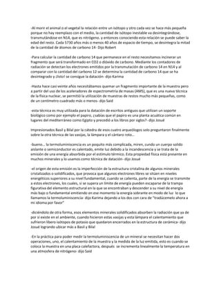 -Al morir el animal o el vegetal la relación entre un isótopo y otro cada vez se hace más pequeña
porque no hay reemplazo con el medio, la cantidad de isótopo inestable va desintegrándose,
transmutándose en N14, que es nitrógeno. y entonces conociendo esta relación se puede saber la
edad del resto. Cada 5730 años más o menos 40 años de espacio de tiempo, se desintegra la mitad
de la cantidad de átomos de carbono 14- Dijo Robert

-Para calcular la cantidad de carbono 14 que permanece en el resto necesitamos incinerar un
fragmento que será transformado en CO2 o dióxido de carbono. Mediante los contadores de
radiación se detectan los electrones emitidos por la transmutación de carbono 14 en N14 y al
comparar con la cantidad del carbono 12 se determina la cantidad de carbono 14 que se ha
desintegrado y ¡listo! se consigue la datación- dijo Karima

-Hasta hace casi veinte años necesitábamos quemar un fragmento importante de la muestra pero
a partir del uso de los aceleradores de espectrometría de masas (AMS), que es una nueva técnica
de la física nuclear, se permitió la utilización de muestras de restos mucho más pequeñas, como
de un centímetro cuadrado más o menos- dijo Said

-esta técnica es muy utilizada para la datación de escritos antiguos que utilizan un soporte
biológico como por ejemplo el papiro, ¿sabías que el papiro es una planta acuática común en
lugares del mediterráneo como Egipto y precedió a los libros por siglos?- dijo Josué

Impresionados Basil y Bilal por la cátedra de esos cuatro arqueólogos solo preguntaron finalmente
sobre la otra técnica de las vasijas, la lámpara y el cántaro roto…

-bueno… la termoluminiscencia es un poquito más complicada, miren, cundo un cuerpo solido
aislante o semiconductor es calentado, emite luz debido a la incandescencia y se trata de la
emisión de una energía absorbida por el estímulo térmico. Esta propiedad física está presente en
muchos minerales y lo usamos como técnica de datación- dijo Josué

-el origen de esta emisión es la imperfección de la estructura cristalina de algunos minerales
cristalizados o solidificados, que provoca que algunos electrones libres se sitúen en niveles
energéticos superiores a su nivel fundamental, cuando se calienta, parte de la energía se transmite
a estos electrones, los cuales, si se supera un límite de energía pueden escaparse de la trampa
figurativa del elemento estructural en la que se encontraban y descender a su nivel de energía
más bajo o fundamental emitiendo en ese momento la energía sobrante en modo de luz lo que
llamamos la termoluminiscencia- dijo Karima dejando a los dos con cara de “tradúcemelo ahora a
mi idioma por favor”

-diciéndolo de otra forma, esos elementos minerales solidificados absorben la radiación que ya de
por sí existe en el ambiente, cuando hicieron estas vasijas y esta lámpara el calentamiento que
sufrieron libero isótopos de potasio que quedaron encerrados en la estructura de cerámica- dijo
Josué logrando ubicar más a Basil y Bilal

-En la práctica para poder medir la termoluminiscencia de un mineral se necesitan hacer dos
operaciones, uno, el calentamiento de la muestra y la medida de la luz emitida, esto es cuando se
coloca la muestra en una placa calefactora, después se incrementa linealmente la temperatura en
una atmosfera de nitrógeno- dijo Said
 