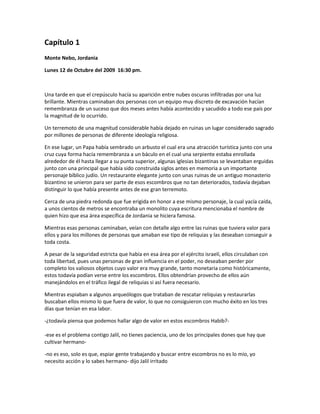 Capítulo 1
Monte Nebo, Jordania

Lunes 12 de Octubre del 2009 16:30 pm.



Una tarde en que el crepúsculo hacía su aparición entre nubes oscuras infiltradas por una luz
brillante. Mientras caminaban dos personas con un equipo muy discreto de excavación hacían
remembranza de un suceso que dos meses antes había acontecido y sacudido a todo ese país por
la magnitud de lo ocurrido.

Un terremoto de una magnitud considerable había dejado en ruinas un lugar considerado sagrado
por millones de personas de diferente ideología religiosa.

En ese lugar, un Papa había sembrado un arbusto el cual era una atracción turística junto con una
cruz cuya forma hacía remembranza a un báculo en el cual una serpiente estaba enrollada
alrededor de él hasta llegar a su punta superior, algunas iglesias bizantinas se levantaban erguidas
junto con una principal que había sido construida siglos antes en memoria a un importante
personaje bíblico judío. Un restaurante elegante junto con unas ruinas de un antiguo monasterio
bizantino se unieron para ser parte de esos escombros que no tan deteriorados, todavía dejaban
distinguir lo que había presente antes de ese gran terremoto.

Cerca de una piedra redonda que fue erigida en honor a ese mismo personaje, la cual yacía caída,
a unos cientos de metros se encontraba un monolito cuya escritura mencionaba el nombre de
quien hizo que esa área específica de Jordania se hiciera famosa.

Mientras esas personas caminaban, veían con detalle algo entre las ruinas que tuviera valor para
ellos y para los millones de personas que amaban ese tipo de reliquias y las deseaban conseguir a
toda costa.

A pesar de la seguridad estricta que había en esa área por el ejército israelí, ellos circulaban con
toda libertad, pues unas personas de gran influencia en el poder, no deseaban perder por
completo los valiosos objetos cuyo valor era muy grande, tanto monetaria como históricamente,
estos todavía podían verse entre los escombros. Ellos obtendrían provecho de ellos aún
manejándolos en el tráfico ilegal de reliquias si así fuera necesario.

Mientras espiaban a algunos arqueólogos que trataban de rescatar reliquias y restaurarlas
buscaban ellos mismo lo que fuera de valor, lo que no consiguieron con mucho éxito en los tres
días que tenían en esa labor.

-¿todavía piensa que podemos hallar algo de valor en estos escombros Habib?-

-ese es el problema contigo Jalil, no tienes paciencia, uno de los principales dones que hay que
cultivar hermano-

-no es eso, solo es que, espiar gente trabajando y buscar entre escombros no es lo mío, yo
necesito acción y lo sabes hermano- dijo Jalil irritado
 