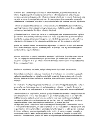 -la medida de la luz se consigue utilizando un fotomultiplicador, cuyo fotocátodo recoge los
fotones despedidos por la muestra y los transforma en estímulos eléctricos. Estos impulsos
componen una corriente que muestra el flujo luminoso producido por el mineral, Registrando esta
corriente al mismo tiempo que la temperatura de calentamiento de un registrador, se tiene la
curva llamada “termograma” cuya área es proporcional a la luz que emana el material- dijo Robert

- El límite práctico de utilización de esta técnica nos data unos 200.000 años aproximadamente,
según la gráfica que obtenemos del termograma que nos dé el objeto después de ser probado
comparamos la antigüedad del objeto valorado- dijo Josué

-y existen más técnicas todavía que varían en su complejidad, estas las vamos utilizando según lo
que vayamos descubriendo, existen especialistas en ellas a los que tenemos que recurrir porque
aprenderlas todas y practicarlas sería cargarnos con más de lo que ya implica nuestra profesión,
estas que les dijimos solo son las más usuales y rápidas para salir del paso pronto- dijo Said

-gracias por sus explicaciones, hoy aprendimos algo nuevo, tal como dice la Biblia en Eclesiastés,
nunca terminaremos de descubrir la obra de Jehová de principio a fin- dijo Bilal mientras todos
asentían ante ese argumento lógico.


Mientras terminaban su trabajo, el tiempo se les pasaba rápidamente sin sentirlo, mientras que
Farid con un pequeño aparato tecnológico que instaló sin que nadie lo viera durante la noche
escuchaba y veía parte de lo que estaban haciendo dentro de ese laboratorio improvisado dentro
de ese remolque de tráiler.


-terminó de imprimir los resultados, vengan todos para ver- dijo Robert entusiasmado

De inmediato todos fueron a observar el resultado de la traducción con sumo interés, ya que la
traducción parcial que Karima había hecho los había preparado despertándoles más el interés.
Mientras Robert acomodaba las hojas de acuerdo al orden del lingüista lo que leyeron les dejo
perplejos…

"He jurado ante Yhavhe por su propio mandato que nadie encontrará jamás esta tumba oculta en
la montaña, y si alguien osara pisar este suelo sagrado será culpable, y ni ángel ni demonio lo
librará por tocar lo que poderosamente se ha ocultado de toda luz entre las sombras del silencio"

Un silencio se hizo en los presentes, mientras que por fuera Farid que lo había oído por su aparato
también se arrodillo hacia la meca aprovechando que nadie lo estaba viendo en ese momento,
Said hizo lo mismo recitando una oración con su frente en el piso, mientras que Bilal y Basil
meneaban la cabeza estremecidos de pensar que una clara pista a lo imposible ante sus ojos se
estaba desvelando, como si eso de alguna manera fuera alcanzable por ellos.
Josué y Karima, quien comprendían de más lo que significaba eso por sus conocimientos bíblicos
se veían con total desconcierto, sin saber si continuar con esa búsqueda era lo más apropiado o no
ya que no era lo mismo una maldición Egipcia de una tumba la cual ya se sabía que era un cultivo
de hongos patógenos respiratorios colocados en los vértices de las rocas para ser respirados al
momento de moverlas, a esta, en la cual sabían que se trataba de un Dios vivo, uno que había
humillado a los dioses falsos egipcios por medio de un profeta y su hermano nombrado sacerdote.
 