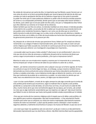 No estaba de más pensar por parte de ellos, lo importante que fue Moisés a quien lloraron por un
mes antes de entrar en la tierra prometida dirigidos por Josué el general del ejército de ellos que
contaba con toda la aprobación del Dios de los hebreos al igual que lo hizo quien lo precedió.
Su poder fue tanto que 31 reyes poderosos doblaron su poder ante él mientras tomaba posesión
de la tierra a sus antepasados prometida, donde quiera que se acercaban ellos hacían temblar a
los demás, pues sabían que no era por poder de ellos solos, sino por su Todopoderoso Dios Yahvé
que ellos obtenían sus victorias sin el mayor de los esfuerzos.
Sabían también que ese Dios era celoso, no toleraba rivalidad con otros dioses ni toleraba pecados
crasos dentro de su pueblo, una prueba de ello la sabían por las personas que estando dentro de
ese pueblo como residentes forasteros, llegaron a ver como uno de ellos que se convirtió en
ladrón durante la caída de Jericó pago con su vida y la de su familia ese acto delictivo y rebelde, su
nombre fue Acán y en la biblia, en el libro de Josué estaba ese hecho bien documentado para que
las generaciones posteriores no lo pasaran por alto.

Así, después de un silencio de minutos que parecieron horas, Robert por fin rompió ese silencio
reclamando a sus colegas el haberse impresionado tanto, pero más que nada, la razón cien por
ciento religiosa que había causado eso, tomando en cuenta que para él eso no era relevante ni de
suficiente peso para detener una investigación arqueológica tan importante…

-¿¡se puede saber que les pasa a todos ustedes!? ¿Qué acaso no son profesionales?, esta no es
más que otra de las miles de amenazas y maldiciones de parte de los montones de dioses que
vamos a seguir encontrando en nuestra profesión, ¿¡Por qué se impresionan tanto!?-

Mientras lo veían con una mirada entre respeto y sorpresa por lo irreverente de su comentario,
Karima empezó por romper el silencio de todos los que todavía no salían de su shock…

-Robert… por demás conocemos tu posición ante cualquier cosa que se le llame sagrada, de hecho
esa actitud es la que te ha hecho llegar tan lejos, sin embargo, aunque nosotros también hemos
demostrado esa misma actitud ante varias civilizaciones que hemos descubierto profanando sus
tumbas y ciudades enterradas, nunca habíamos tenido algo así delante de nosotros, en lo cual un
Dios que realmente da pruebas de su existencia y su poder, no como todos los demás que son
nada, hace una advertencia tan clara y severa, ¡es lógico que nos desconcierte!-

-y por si te das cuenta Robert, a través de los siglos siempre ha sido algo conocido que la tumba de
este profeta jamás tendría que encontrarse, según la tradición Dios lo sepulto a este profeta
perdiendo su cuerpo de la vista de todos, tal como hizo con Enoc, el cual murió a la edad de 365
años, mucho menos de lo que vivía normalmente alguien de esa época, por lo tanto, ¿de verdad
no crees que es algo realmente sorprendente que nos topemos con algo así?- dijo Josué mientras
que Robert lo veía sin disimular que hasta cierto grado también estaba sorprendido por lo hallado

-Creo que por encima de las creencias religiosas está el respeto que se le debe a este profeta y lo
que significo para nuestros antepasados- dijo Said incorporándose – si fue voluntad de Yhavhe
ocultarlo para evitar que se utilizaran sus restos de manera inapropiada ¿Qué derecho tenemos
nosotros de violar esa voluntad?, y ¿Qué caja de pandora vamos a destapar a nivel mundial si
seguimos adelante y realmente encontramos el cuerpo o los huesos de Moisés?, la paz sea con él-

-¿no creen que mejor nos quedamos solo con esta tora?, ya de por sí este es un descubrimiento
demasiado impresionante que nos dará fama y dinero- dijo Bilal mientras Basil asentía apoyándolo
 
