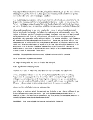 -lo que dijo Said de verdad es muy razonable, estoy de acuerdo con él, y lo que dijo Josué también
esta de pensarse, si Dios mismo lo oculto al igual que a Enoc otro profeta antediluviano igual de
importante, debió tener sus motivos de peso- dijo Basil

-y no olvidemos que cuando Josué pronuncio una maldición sobre Jericó después de tomarla, más
de quinientos años después Hiel el betelita colocó el fundamento y perdió a su hijo primogénito,
Abiram, y cuando puso las puertas, a su hijo menor Segub, tal y como la maldición decía, en Josué
y el primer libro de los reyes se registró eso- dijo Bilal mientras todos los que habían leído asentían

-¡de verdad no puedo creer lo que estoy escuchando, y menos de quienes lo están diciendo!,
Karima, Said, Josué… igual ustedes Bilal y Basil, ¿¡en cuántas tierras bíblicas sagradas hemos ido
hasta el fondo de sus secretos!?, ciudades tomadas por Josué y por otros jueces de la antigüedad
las hemos desenterrado sin el más mínimo reparo, solo ustedes están detrás de mí entre los
arqueólogos más condenados por las religiones debido a “no respetar principio ni tradición alguna
a la hora de revelar la verdad sobre lo que descubrimos” y ahora… ¿se me sientan solo por estas
palabras escritas tal vez por un antiguo general de guerra israelita?, ¿Qué diferencia sería la que
habría entre desenterrar los huesos de Moisés, o los de Enoc, o los del profeta Mahoma, o los de
Maimonides, o los de Sidharta Ghautama, o los de algún apóstol del mesías?, ¿también se
escamarían si los halláramos en la práctica de nuestro trabajo?, ¡creo que ya se les está nublando
la visión y tienen de nuevo que ir a la escuela!-

-entonces… ¿esto significa que continuaremos todavía?- dijo Basil un poco vacilante

-yo así lo interpreté- dijo Bilal asintiéndolo

-les tengo una propuesta- dijo Josué ya un poco más tranquilo

-habla- dijo Karima viéndolo fijamente

-mientras no se trate de detenernos estoy dispuesto a escuchar todo- dijo Robert firme

-miren… estoy de acuerdo con lo que dice Robert, hemos sido “profanadores de tumbas”,
“saqueadores de tesoros y reveladores de secretos” debido a nuestra bonita profesión, sin
embargo no podemos jugar con la ideología religiosa, aunque veamos que una gran parte es
absurda por esta basada en falsedades, no toda es así, en la biblia he visto una religiosidad muy
diferente y más acertada al fanatismo ciego e incoherente de muchas creencias falsas-

-cierto… vas bien- dijo Robert mientras todos asentían

-este hallazgo no podemos faltarle al respeto a lo que simboliza, ya que estamos hablando de una
de las religiones más antiguas que existen y que hasta ahora sobrevive en tres vertientes, el
judaísmo, el islam y el cristianismo, provocaríamos una histeria colectiva que desataría guerras en
todos los países que las practican, ¿están de acuerdo?-

-vamos bien… sigue Josué- dijo Karima mientras todos seguían asintiendo
 