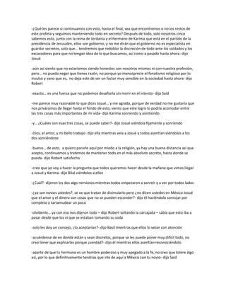 -¿Qué les parece si continuamos con esto, hasta el final, sea que encontremos o no los restos de
este profeta y seguimos manteniendo todo en secreto? Después de todo, solo nosotros cinco
sabemos esto, junto con la reina de Jordania y el hermano de Karima que está en el partido de la
presidencia de Jerusalén, ellos son gobierno, y no me dirán que el gobierno no es especialista en
guardar secretos, solo que… tendremos que redoblar la discreción de todo ante los soldados y los
excavadores para que no tengan idea de lo que buscamos, así como a pasado hasta ahora- dijo
Josué

-aún así siento que no estaríamos siendo honestos con nosotros mismos ni con nuestra profesión,
pero… no puedo negar que tienes razón, no porque yo menosprecie el fanatismo religioso por lo
insulso y vano que es, no deja este de ser un factor muy sensible en la sociedad hasta ahora- dijo
Robert

-exacto… es una fuerza que no podemos desafiarla sin morir en el intento- dijo Said

-me parece muy razonable lo que dices Josué… y me agrada, porque de verdad no me gustaría que
nos priváramos de llegar hasta el fondo de esto, siento que este logro lo podría acomodar entre
las tres cosas más importantes de mi vida- dijo Karima sonriendo y asintiendo

-y… ¿Cuáles son esas tres cosas, se puede saber?- dijo Josué viéndola fijamente y sonriendo

-Dios, el amor, y mi bello trabajo- dijo ella mientras veía a Josué y todos asentían viéndolos a los
dos sonriéndose

-bueno… de esto, a quiero pararle aquí por miedo a la religión, ya hay una buena distancia así que
acepto, continuemos y tratemos de mantener todo en el más absoluto secreto, hasta donde se
pueda- dijo Robert satisfecho

-creo que yo voy a hacer la pregunta que todos queremos hacer desde la mañana que vimos llegar
a Josué y Karima- dijo Bilal viéndolos a ellos

-¿Cuál?- dijeron los dos algo nerviosos mientras todos empezaron a sonreír y a ver por todos lados

-¿ya son novios ustedes?, se ve que tratan de disimularlo pero ¿no dicen ustedes en México Josué
que el amor y el dinero son cosas que no se pueden esconder?- dijo él haciéndolo sonrojar por
completo y tartamudear un poco

-olvídenlo… ya con eso nos dijeron todo – dijo Robert soltando la carcajada – sabía que esto iba a
pasar desde que los vi que se estaban tomando su soda

-solo les doy un consejo, ¿lo aceptarían?- dijo Basil mientras que ellos lo veían con atención

-acuérdense de en donde están y sean discretos, porque se les puede poner muy difícil todo, no
creo tener que explicarles porque ¿verdad?- dijo él mientras ellos asentían reconociéndolo

-aparte de que tu hermano es un hombre poderoso y muy apegado a la fe, no creo que tolere algo
así, por lo que definitivamente tendrías que irte de aquí a México con tu novio- dijo Said
 