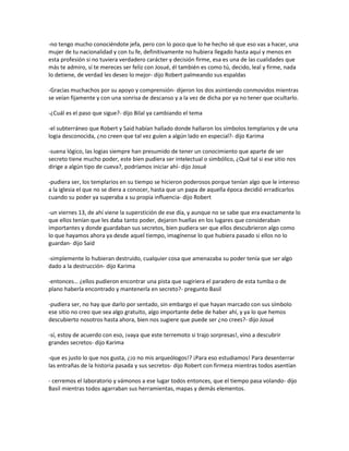 -no tengo mucho conociéndote jefa, pero con lo poco que lo he hecho sé que eso vas a hacer, una
mujer de tu nacionalidad y con tu fe, definitivamente no hubiera llegado hasta aquí y menos en
esta profesión si no tuviera verdadero carácter y decisión firme, esa es una de las cualidades que
más te admiro, sí te mereces ser feliz con Josué, él también es como tú, decido, leal y firme, nada
lo detiene, de verdad les deseo lo mejor- dijo Robert palmeando sus espaldas

-Gracias muchachos por su apoyo y comprensión- dijeron los dos asintiendo conmovidos mientras
se veían fijamente y con una sonrisa de descanso y a la vez de dicha por ya no tener que ocultarlo.

-¿Cuál es el paso que sigue?- dijo Bilal ya cambiando el tema

-el subterráneo que Robert y Said habían hallado donde hallaron los símbolos templarios y de una
logia desconocida, ¿no creen que tal vez guíen a algún lado en especial?- dijo Karima

-suena lógico, las logias siempre han presumido de tener un conocimiento que aparte de ser
secreto tiene mucho poder, este bien pudiera ser intelectual o simbólico, ¿Qué tal si ese sitio nos
dirige a algún tipo de cueva?, podríamos iniciar ahí- dijo Josué

-pudiera ser, los templarios en su tiempo se hicieron poderosos porque tenían algo que le intereso
a la iglesia el que no se diera a conocer, hasta que un papa de aquella época decidió erradicarlos
cuando su poder ya superaba a su propia influencia- dijo Robert

-un viernes 13, de ahí viene la superstición de ese día, y aunque no se sabe que era exactamente lo
que ellos tenían que les daba tanto poder, dejaron huellas en los lugares que consideraban
importantes y donde guardaban sus secretos, bien pudiera ser que ellos descubrieron algo como
lo que hayamos ahora ya desde aquel tiempo, imagínense lo que hubiera pasado si ellos no lo
guardan- dijo Said

-simplemente lo hubieran destruido, cualquier cosa que amenazaba su poder tenía que ser algo
dado a la destrucción- dijo Karima

-entonces… ¿ellos pudieron encontrar una pista que sugiriera el paradero de esta tumba o de
plano haberla encontrado y mantenerla en secreto?- pregunto Basil

-pudiera ser, no hay que darlo por sentado, sin embargo el que hayan marcado con sus símbolo
ese sitio no creo que sea algo gratuito, algo importante debe de haber ahí, y ya lo que hemos
descubierto nosotros hasta ahora, bien nos sugiere que puede ser ¿no crees?- dijo Josué

-sí, estoy de acuerdo con eso, ¡vaya que este terremoto si trajo sorpresas!, vino a descubrir
grandes secretos- dijo Karima

-que es justo lo que nos gusta, ¿¡o no mis arqueólogos!? ¡Para eso estudiamos! Para desenterrar
las entrañas de la historia pasada y sus secretos- dijo Robert con firmeza mientras todos asentían

- cerremos el laboratorio y vámonos a ese lugar todos entonces, que el tiempo pasa volando- dijo
Basil mientras todos agarraban sus herramientas, mapas y demás elementos.
 