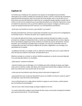 Capítulo 12
Un hombre que rondaba por ahí, espiando a ese equipo con tecnología de punta también,
observaba lo que sucedía a medida que avanzaba ese equipo, y llamo su atención dos excavadores
específicamente que parecían estar muy al tanto de lo que pasaba, noto a uno de ellos con sus
binoculares que cerca del laboratorio móvil este con un pequeño equipo espiaba y cuando este se
inclino a la meca le hizo sospechar que lo que había descubierto era realmente importante, así que
sin dudarlo los selecciono como sus primero objetivos para empezar a indagar ya de lleno que es
lo que ese equipo buscaba que tanto intereso a sus contrabandistas contratantes.

-siento que a ese hombre lo conozco, ¿pero dónde?, ¿con quién?-

Pensaba profundamente, mientras lo observaba recordando a los que como él en la antigüedad se
les llamaba sicarios u “hombres de puñal” por el aspecto que tenía.

En la Judea del siglo primero había un grupo de judíos violentos llamados los celotes y su meta
principal era conseguir la independencia de su nación que estaba bajo dominio romano. Algunos
de los más fanáticos adeptos que tenían recibieron el nombre de sicarios, literalmente “varones
de puñal”, por el puñal que escondían bajo sus prendas. Los sicarios se confundían entre las
muchedumbres que iban a las fiestas religiosas de Jerusalén y degollaban a sus enemigos o los
apuñalaban por la espalda.

-es peligroso este tipo y sus amigos, se les ve, debo de ser precavido, pero ya se a quien debo de
tener de ellos para obtener información- pensaba dentro de sí

Mientras marcaba en su celular un número telefónico pasaba por su mente una escena figurada
en la cual esperaba obtener sus resultados…

-¿Qué deseas?- contesto el traficante

-necesito hombres que me distraigan a los 5 soldados que están cuidando al equipo, que hagan
ruido, pero sin lastimar a nadie, solo deseo unos minutos para sacarle datos a alguien y tomar una
pieza muy valiosa que vi que sacaron ayer de una cueva-

-¿crees que sea muy valioso lo que viste que sacaron como para arriesgarse así?-

-¿qué puede hacer que un tipo que descubrió lo que es se arrodille a la meca en cuanto lo supo? Y
sin esperarse a que sea la hora acostumbrada-

-eso es suficiente para mí, es algo valioso, tendrás tu equipo en unos minutos, ¿cuánto quieres
que mis hombres los entretengan?-

-solo con cinco o diez minutos tengo, ya tengo el objetivo en la mira-

-en cuanto acabe todo y tengas lo que tomaste de ellos, huye y comunícate conmigo de inmediato
para sacarte pronto de ahí- Fin de la llamada.
 