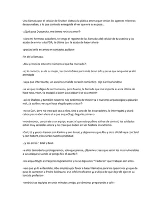 Una llamada por el celular de Shalton distraía la plática amena que tenían los agentes mientras
desayunaban, a lo que contesta enseguida al ver que era su esposa…

-¿Qué pasa Duquesita, me tienes noticias amor?-

-claro mi hermoso caballero, te tengo el reporte de las llamadas del celular de tu asesino y las
acabo de enviar a tu PDA, la última casi la acaba de hacer ahora-

-gracias bella estamos en contacto, cuídate-

Fin de la llamada.

-Abu ¿conoces este otro número al que ha marcado?-

-sí, lo conozco, es de su mujer, la conoció hace poco más de un año y se ve que se quedo ya ahí
prendado-

-vaya que interesante, un asesino serial de corazón romántico- dijo Carl burlándose

-se ve que no dejan de ser humanos, pero bueno, la llamada que me importa es esta última de
hace rato, vean, ya escogió a quien va a atacar y se va a mover-

-así es Shalton, y también nosotros nos debemos de mover ya o nuestros arqueólogos la pasarán
mal, ¿a quién crees que haya elegido para atacar?-

-no se Carl, pero no creo que sea a ellos, sino a uno de los excavadores, lo interrogará y atará
cabos para saber ahora sí a que arqueólogo llegarle primero-

-movámonos, prepárate a un equipo especial que esto pudiera salirse de control, los soldados
están muy sensibles ahora y no creo que duden en ser hostiles en extremo-

-Carl, tú y yo nos iremos con Karima y con Josué, y dejaremos que Abu y otro oficial vaya con Said
y con Robert, ellos serán nuestra prioridad-

-¿y los otros?, Bilal y Basil-

-a ellos también los protegeremos, solo que piensa, ¿Quiénes crees que serán los más vulnerables
a sus ataques cuando se ponga feo el asunto?-

-los arqueólogos extranjeros lógicamente y no se diga a los “traidores” que trabajan con ellos-

-veo que ya lo entendiste, Abu empieza por favor a hacer llamadas para los operativos ya que de
paso le caeremos a Pedro Solórzano, ese infeliz traficante ya es hora de que deje de ejercer su
torcida profesión-

-tendrás tus equipos en unos minutos amigo, ya vámonos preparando a salir.-
 