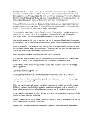Cerca del monasterio en ruinas, unos arqueólogos veían a sus excavadores que preparaban su
equipo para trabajar mientras los soldados empezaban a marcar un perímetros entre ellos para
darles seguridad en su trabajo, uno de ellos hacía una llamada por su celular reiteradamente antes
de iniciar con su trabajo, preparaba su daga en su funda junto con sus herramientas igual que sus
otros amigos, lo que seguía causando desconfianza entre ellos mientras los veían.

En eso, un hombre se acercaba muy discretamente a una distancia que le permitía distinguir bien
a su objetivo claramente, esperaba la llamada telefónica que le avisara que los hombres que pidió
estaban ya listos para la distracción necesaria para sus objetivos.

Por mientras, los arqueólogos veían por fuera la entrada del subterráneo y trataban de descifrar
los símbolos que estaban encima de la entrada pero escritos de tal forma que solo parecían
manchas en la piedra que cualquier persona hubiera ignorado de inmediato…

-que ingeniosos para escribir estos pictogramas que solo de forma paralela a la piedra los puedes
ver bien, se nota que las logias desde tiempos antiguos sabían ocultar sus secretos bien- dijo Josué

-igual que los griegos y los romanos con sus mensajes encriptados, ellos tenían sus métodos para
esconder la información, ya ves las tablillas que no hace mucho encontramos que eran parte de las
ordenes que llevaba un soldado para el centurión- dijo Robert

-cierto, hasta tu lingüista batallo un poco para descifrarlas- dijo Josué

-fue un premio extra ese soldado romano casi momificado que hallamos ahí y con esa tablilla tan
delgada en su alforja, ya que eran gigantes los que estábamos buscando esa ocasión-

-fue casi de sus últimas excavaciones ¿verdad? Leí algo sobre ellas en la revista de arqueología
bíblica- dijo Karima

-¿y qué opinas de esos gigantes Kari?-

-fue muy sorprendente cuando vi el tamaño de un hombre junto al cráneo de uno de ellos-

-mientras desenterraba uno que estaba en posición contraída como un feto no podía creerlo yo
mismo, ¿recuerdas a ese Josué?-

-lógico que sí amigo, eso no lo olvidaré nunca, lo primero que me pasó por la mente fue el relato
de Génesis capítulo 6 cuando Noé iba a hacer el arca, había muchos así según se registró en su
época, solo de pensar mientras lo limpiaba en encontrarme uno de ellos vivo, me estremeció-

-me lo imagino, y más cuando el registro dice que eran gente extremadamente violenta, sin el más
mínimo escrúpulo ni aprecio por la vida-

-pues sí, y parece que ese mismo diluvio es el que se encargó de llevarlos a todas partes ya que los
hemos encontrado en continentes diferentes-

-colegas –dijo Said interrumpiéndolos – ya ahora sí tenemos la simbología legible, vengan a ver-
 