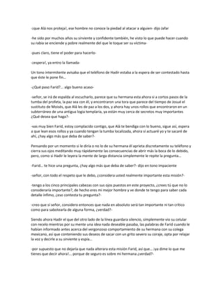 -¡que Alá nos proteja!, ese hombre no conoce la piedad al atacar a alguien- dijo Jafar

-he sido por muchos años su sirviente y confidente también, he visto lo que puede hacer cuando
su rabia se enciende y pobre realmente del que le toque ser su víctima-

-pues claro, tiene el poder para hacerlo-

-¡espera!, ya entro la llamada-

Un tono intermitente avisaba que el teléfono de Hadir estaba a la espera de ser contestado hasta
que éste le pone fin…

-¿Qué paso Farid?... algo bueno acaso-

-señor, se irá de espalda al escucharlo, parece que su hermana esta ahora si a cortos pasos de la
tumba del profeta, la paz sea con él, y encontraron una tora que parece del tiempo de Josué el
sustituto de Moisés, que Alá les de paz a los dos, y ahora hay unos rollos que encontraron en un
subterráneo de una antigua logia templaria, ya están muy cerca de secretos muy importantes
¿Qué desea que haga?-

-vas muy bien Farid, estoy complacido contigo, que Alá te bendiga con lo bueno, sigue así, espera
a que lean esos rollos y ya cuando tengan la tumba localizada, ahora sí actuaré yo y te sacaré de
ahí, ¿hay algo más que deba de saber?-

Pensando por un momento si le diría o no lo de su hermana él aprieta discretamente su teléfono y
cierra sus ojos meditando muy rápidamente las consecuencias de abrir más la boca de lo debido,
pero, como si Hadir le leyera la mente de larga distancia simplemente le repite la pregunta…

-Farid… te hice una pregunta, ¿hay algo más que deba de saber?- dijo en tono impaciente

-señor, con todo el respeto que le debo, ¿considera usted realmente importante esta misión?-

-tengo a los cinco principales cabezas con sus ojos puestos en este proyecto, ¿crees tú que no lo
consideraría importante?, de hecho eres mi mejor hombre y ve donde te tengo para saber cada
detalle ínfimo, ¿eso contesta tu pregunta?-

-creo que sí señor, considero entonces que nada en absoluto será tan importante ni tan crítico
como para sabotearla de alguna forma, ¿verdad?-

Siendo ahora Hadir el que del otro lado de la línea guardara silencio, simplemente vio su celular
con recelo mientras por su mente una idea nada deseable pasaba, las palabras de Farid cuando le
habían informado antes acerca del vergonzoso comportamiento de su hermana con su colega
mexicano, así que conteniendo sus deseos de sacar con un grito severo su coraje, opta por relajar
la voz y decirle a su sirviente y espía…

-por supuesto que no dejaría que nada alterara esta misión Farid, así que… ¡ya dime lo que me
tienes que decir ahora!... porque de seguro es sobre mi hermana ¿verdad?-
 