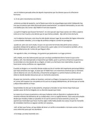 -eso lo hubieras pensado antes de dejarte impresionar por los dinares que se te ofrecieron
hermano-

-sí, lo sé, pero necesitamos ese dinero-

-entonces ya deja de quejarte, ¿ya te fijaste que entre los arqueólogos que están trabajando hay
tres que no parece que estén buscando piezas exactamente?, se separan demasiado y se van más
a lo baldío que a las ruinas- dijo Habib en tono de sospecha

-¿y qué te imaginas que buscan hermano?, no creo que por aquí haya cuevas con rollos y papiros
como en el mar muerto y las demás que en que hemos andado- dijo Jalil en tono de burla

-no lo sabemos hermano, esta área ha sido desde siempre lugar de escondites de logias milenarias
y comunidades rebeldes, y no se diga de profetas antiguos cuando los perseguían-

-puede ser, pero aún así lo dudo, lo que sí es que este terremoto descubrió varias cuevas y
pasadizos debajo de las iglesias y del restaurante, quien sabe si en el monasterio también, ahí es
donde deberíamos de ir antes de que lleguen ellos-

-me agrada tu idea, sin embargo, me gustaría que pasáramos a un lugar primero-

Jalil y Habib, eran dos ladronzuelos que por una baja cantidad de dinero harían lo que se les
pidiera, Jalil, más desesperado e impaciente que Habib, quien su primera virtud era la paciencia y
la serenidad, era más devoto de su religión, el islam y su hermano más materialista, lo que los
hacía tener serios conflictos con regularidad.

Cuando se dirigían a un monolito donde estaba escrito el nombre del importante personaje bíblico
que hacía atractivo ese lugar, al pasar por él Habib hace una reverencia mientras que su hermano
solo lo observa con una risa discreta, al levantarse prosiguen su camino hasta la sombra de un
árbol en donde deciden descansar por un momento solamente.

Al pasar ese momento, ambos se levantan, caminan y al llegar a la esquina al sur del monasterio
en ruinas Jalil tropieza con una piedra en la cual no se apoya debidamente, de forma que se hunde
y deja al descubierto un hoyo.

Sorprendidos los dos por lo descubierto, empiezan a horadar en ese mismo hoyo hasta que
pueden pasar de forma holgada con su discreto equipo que traían.

La cueva no es lo que se pareciera a otra que hubieran visto en Qumrán o cualquiera de los
noventa millones de kilómetros de su ciudad natal, ni en su capital Amman. Esta cueva esta amplia
desde que iniciaba y había un pasadizo en el cual el camino se hacía estrecho y oscuro, las
apariencias mostraban que hacía muchos siglos nadie había pisado esa cueva, lo que los maravillo
de inmediato mientras se seguían viendo con sorpresa…

-Jalil, sé bien que fumas, así que debes de tener un cerillo o encendedor a la mano vamos a hacer
unas antorchas para que nos alumbren-

-sí lo tengo, ya estoy haciendo una.-
 