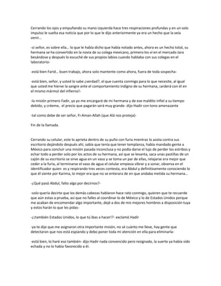 Cerrando los ojos y empuñando su mano izquierda hace tres respiraciones profundas y en un solo
impulso le suelta esa noticia que por lo que le dijo anteriormente ya era un hecho que la veía
venir…

-sí señor, es sobre ella… lo que le había dicho que había notado antes, ahora es un hecho total, su
hermana se ha convertido en la novia de su colega mexicano, primero los vi en el mercado Jara
besándose y después lo escuché de sus propios labios cuando hablaba con sus colegas en el
laboratorio-

-está bien Farid… buen trabajo, ahora solo mantente como ahora, fuera de toda sospecha-

-está bien, señor, y usted lo sabe ¿verdad?, el que cuenta conmigo para lo que necesite, al igual
que usted me hierve la sangre ante el comportamiento indigno de su hermana, ¡arderá con él en
el mismo mármol del infierno!-

-la misión primero Fadir, ya yo me encargaré de mi hermana y de ese maldito infiel a su tiempo
debido, y créeme, el precio que pagarán será muy grande- dijo Hadir con tono amenazante

-tal como debe de ser señor, Fi-Aman-Allah (que Alá nos proteja)-

Fin de la llamada.


Cerrando su celular, este lo aprieta dentro de su puño con furia mientras lo azota contra sus
escritorio dejándolo después ahí, sabía que tenía que tener templanza, había mandado gente a
México para concluir una misión pasada inconclusa y no podía darse el lujo de perder los estribos y
echar todo a perder solo por los actos de su hermana, así que se levanta, saca unas pastillas de un
cajón de su escritorio se sirve agua en un vaso y se toma un par de ellas, relajarse era mejor que
ceder a la furia, al terminarse el vaso de agua el celular empieza vibrar y a sonar, observa en el
identificador quien es y respirando tres veces contesta, era Abdul y definitivamente conociendo lo
que él siente por Karima, lo mejor era que no se enterara de en que andaba metida su hermana…

-¿Qué pasó Abdul, falto algo por decirnos?-

-solo quería decirte que los demás cabezas hablaron hace rato conmigo, quieren que te recuerde
que aún estas a prueba, así que no falles al coordinar lo de México y lo de Estados Unidos porque
me acaban de encomendar algo importante, dejé a dos de mis mejores hombres a disposición tuya
y estos harán lo que les pidas-

-¿¡también Estados Unidos, lo que tú ibas a hacer!?- exclamó Hadir

-ya te dije que me asignaron otra importante misión, no sé cuánto me lleve, hay gente que
detectaron que nos está espiando y debo poner toda mi atención en ella para eliminarla-

-está bien, lo haré eso también- dijo Hadir nada convencido pero resignado, la suerte ya había sido
echada y no lo había favorecido a él.
 