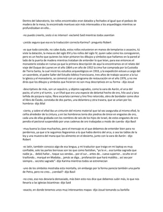 Dentro del laboratorio, los rollos encontrados eran datados y fechados al igual que el pedazo de
madera de la mesa, lo encontrado mantuvo aún más interesados a los arqueólogos mientras se
profundizaban en ello…

-no puedo creerlo, ¡esto sí es intenso!- exclamó Said mientras todos asentían

-¿estás segura que esa es la traducción correcta Karima?- pregunto Robert

-es que todo coincide, no cabe duda, estos rollos estuvieron en manos de templarios o assasins, tú
viste la datación, la mesa es del siglo XVI y los rollos del siglo IV, quien sabe como los consiguieron,
pero es un hecho que quienes los leían pintaron los dibujos y símbolos que hallamos en la pared al
lado de la puerta de madera mientras trataban de entender lo que leían, para ese entonces el
monasterio estaba en ruinas ya que la primera descripción de aquí la encontramos en el relato del
viaje del Duque de Luynes en el año 1864 y en año de 1932 la cima fue comprada por la Custodia
de Tierra Santa, la cual inició los estudios arqueológicos en 1933, y la expedición estuvo a cargo del
un sacerdote, el padre Saller del Estudio bíblico Franciscano, tres años de trabajo sacaron a la luz
la iglesia y el monasterio, se comenzó con un programa de restauración en el año 1976, y no me
dirás que los dibujos y símbolos que hicieron no son muy descriptivos en su forma - dijo Josué

-descriptivos de más, son un sepulcro, y objetos sagrados, como la vara de Aarón, el arca del
pacto, el urim y el tumin, y un Efod que era una especie de delantal hecho de oro, hilo azul y lana
teñida de púrpura rojiza, fibra escarlata carmesí y lino fino retorcido, obra de bordador como dice
el libro de Éxodo, constaba de dos partes, una delantera y otra trasera, que se unían por los
hombros- dijo Bilal

-cierto, y sobre el efod iba un cinturón del mismo material que tal vez aseguraba al mismo efod, lo
ceñía alrededor de la cintura, y en las hombreras tenía dos piedras de ónice en engastes de oro,
cada una de ellas grabada con los nombres de seis de los hijos de Israel, de estos engastes de oro
pendía el pectoral suspendido por unas cadenas de oro trabajadas a modo de cuerda- dijo Basil

-muy buena la clase muchachos, pero el mensaje es el que debemos de entender bien para no
perdernos, ya que si le seguimos llegaremos a lo que había dentro del arca, o sea las tablas de la
ley y una muestra del mana que los alimento en el desierto, junto con la vara de Aarón - dijo
Robert

-es latín, también conozco algo de esa lengua, y mi traductor que traigo en mi laptop es muy
confiable, solo las partes borrosas son las que como fastidian, “yo la vi… esa tumba sagrada que
nadie ja… debió hallar… toque sus vendas… por el sur… antes de… cueva superior… oculto en el
trasfondo… marqué en Madaba… jamás se diga… profanación que hará maldito… así sea por
siempre… secreto sagrado”- dijo Karima mientras todos se estremecían

-uno de los símbolos mostraba esta montaña, sin embargo por la forma parecía también una parte
de Petra, pero no creo… ¿verdad?- dijo Basil

-no creo, eso nos desviaría demasiado, más bien esto nos dice que debemos subir más, lo que nos
llevaría a las iglesias bizantinas- dijo Said

-exacto, en donde tenemos unos muy interesantes mapas- dijo Josué tomando su barbilla
 