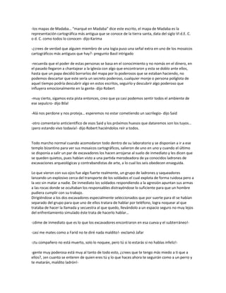 -los mapas de Madaba… “marqué en Madaba” dice este escrito, el mapa de Madaba es la
representación cartográfica más antigua que se conoce de la tierra santa, data del siglo VI d.E. C.
o d. C. como todos lo conocen- dijo Karima

-¿crees de verdad que alguien miembro de una logia puso una señal extra en uno de los mosaicos
cartográficos más antiguos que hay?- pregunto Basil intrigado

-recuerda que el poder de estas personas se basa en el conocimiento y no nomás en el dinero, en
el pasado llegaron a chantajear a la iglesia con algo que encontraron y esta se doblo ante ellos,
hasta que un papa decidió borrarlos del mapa por lo poderosos que se estaban haciendo, no
podemos descartar que este sería un secreto poderoso, cualquier monje o persona políglota de
aquel tiempo podría descubrir algo en estos escritos, seguirlo y descubrir algo poderoso que
influyera emocionalmente en la gente- dijo Robert

-muy cierto, sigamos esta pista entonces, creo que ya casi podemos sentir todos el ambiente de
ese sepulcro- dijo Bilal

-Alá nos perdone y nos proteja… esperemos no estar cometiendo un sacrilegio- dijo Said

-otro comentario anticientífico de esos Said y los próximos huesos que dataremos son los tuyos…
¡pero estando vivo todavía!- dijo Robert haciéndolos reír a todos.


Todo marcho normal cuando acomodaron todo dentro de su laboratorio y se disponían a ir a ese
templo bizantino para ver sus mosaicos cartográficos, salieron de uno en uno y cuando el último
se disponía a salir un par de excavadores los hacen arrojarse al suelo de inmediato y les dicen que
se queden quietos, pues habían visto a una partida merodeadora de ya conocidos ladrones de
excavaciones arqueológicas y contrabandistas de arte, a lo cual los seis obedecen enseguida.

Lo que vieron con sus ojos fue algo fuerte realmente, un grupo de ladrones y saqueadores
lanzando un explosivo cerca del transporte de los soldados el cual explota de forma ruidosa pero a
la vez sin matar a nadie. De inmediato los soldados respondiendo a la agresión apuntan sus armas
a las rocas donde se ocultaban los responsables distrayéndose lo suficiente para que un hombre
pudiera cumplir con su trabajo.
Dirigiéndose a los dos excavadores especialmente seleccionados que por suerte para él se habían
separado del grupo para que uno de ellos tratara de hablar por teléfono, logra noquear al que
trataba de hacer la llamada y secuestra al que quedo, llevándolo a un espacio seguro no muy lejos
del enfrentamiento simulado éste trata de hacerlo hablar…

-¡dime de inmediato que es lo que los excavadores encontraron en esa cueva y el subterráneo!-

-¡así me mates como a Farid no te diré nada maldito!- exclamó Jafar

-¡tu compañero no está muerto, solo lo noquee, pero tú si lo estarás si no hablas infeliz!-

-gente muy poderosa está muy al tanto de todo esto, ¿crees que te tengo más miedo a ti que a
ellos?, ¡en cuanto se enteren de quien eres tú y lo que haces ahora te seguirán como a un perro y
te matarán, maldito ladrón!-
 