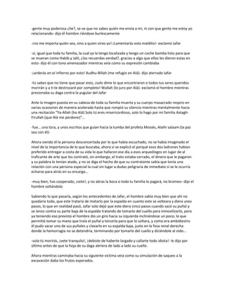 -gente muy poderosa ¿he?, se ve que no sabes quién me envía a mí, ni con que gente me estoy yo
relacionando- dijo él hombre riéndose burlescamente

-¡no me importa quién sea, sino a quien sirvo yo! ¡Lamentarás esto maldito!- exclamó Jafar

-sí, igual que toda tu familia, la cual ya la tengo localizada y tengo un coche bomba listo para que
se mueran como Habib y Jalil, ¿los recuerdas verdad?, gracias a algo que ellos les dieron estas en
esto- dijo él con tono amenazador mientras veía como su expresión cambiaba

-¡arderás en el infierno por esto! Audhu-Billah (me refugio en Alá)- dijo aterrado Jafar

-tú sabes que no tiene que pasar esto, ¡solo dime lo que encontraron o todos tus seres queridos
morirán y a ti te destrozaré por completo! Wallah (lo juro por Alá)- exclamó el hombre mientras
presionaba su daga contra la yugular del Jafar

Ante la imagen puesta en su cabeza de toda su familia muerta y su cuerpo masacrado respiro en
varias ocasiones de manera acelerada hasta que rompió su silencio mientras mentalmente hacia
una recitación “Ya-Allah (ho Alá) Solo tú eres misericordioso, solo lo hago por mi familia Astagh-
Firullah (que Alá me perdone)”…

-fue… una tora, y unos escritos que guían hacia la tumba del profeta Moisés, Alaihi salaam (la paz
sea con él)-

Ahora siendo él la persona desconcertada por lo que había escuchado, no se había imaginado el
nivel de la importancia de lo que buscaba, ahora si se explicó el porqué esos dos ladrones habían
preferido entregar a costa de su vida lo que hallaron ese día a esos arqueólogos en lugar de al
traficante de arte que los contrató, sin embargo, el trato estaba cerrado, el dinero que le pagaron
y su palabra lo tenían atado, y no se diga el hecho de que su contratante sabía que tenía una
relación con una persona especial la cual sin lugar a dudas peligraría de inmediato si se le ocurría
echarse para atrás en su encargo…

-muy bien, has cooperado, ¡vete!, y no abras la boca o toda tu familia lo pagará, no bromeo- dijo el
hombre soltándolo

Sabiendo lo que pasaría, según los antecedentes de Jafar, el hombre sabía muy bien que ahí no
quedaría todo, que este trataría de matarlo por la espalda en cuanto este se volteara y diera unos
pasos, lo que en realidad pasó, Jafar solo dejó que este diera cinco pasos cuando sacó su puñal y
se lanzo contra su parte baja de la espalda tratando de tomarlo del cuello para inmovilizarlo, pero
ya teniendo eso previsto el hombre dio un giro hacia su izquierda inclinándose un poco, lo que
permitió tomar su mano que traía el puñal y torcerla para que lo soltara, y como era ambidiestro
él pudo sacar uno de sus puñales y clavarlo en su espalda baja, justo en la fosa renal derecha
donde la hemorragia no se detendría, terminando por tomarlo del cuello y diciéndole al oído…

-solo tú morirás, ¡vete tranquilo!, ¡debiste de haberte largado y callarte todo idiota!- le dijo por
último antes de que la hoja de su daga abriera de lado a lado su cuello.

Ahora mientras caminaba hacia su siguiente víctima veía como su simulación de saqueo a la
excavación daba los frutos esperados.
 