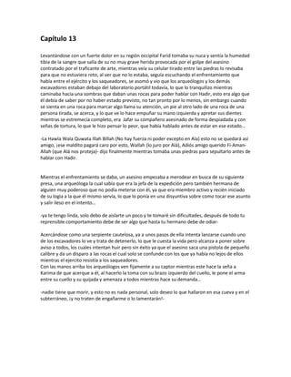 Capítulo 13

Levantándose con un fuerte dolor en su región occipital Farid tomaba su nuca y sentía la humedad
tibia de la sangre que salía de su no muy grave herida provocada por el golpe del asesino
contratado por el traficante de arte, mientras veía su celular tirado entre las piedras lo revisaba
para que no estuviera roto, al ver que no lo estaba, seguía escuchando el enfrentamiento que
había entre el ejército y los saqueadores, se asomó y vio que los arqueólogos y los demás
excavadores estaban debajo del laboratorio portátil todavía, lo que lo tranquilizo mientras
caminaba hacia una sombras que daban unas rocas para poder hablar con Hadir, esto era algo que
él debía de saber por no haber estado previsto, no tan pronto por lo menos, sin embargo cuando
se sienta en una roca para marcar algo llama su atención, un pie al otro lado de una roca de una
persona tirada, se acerca, y lo que ve lo hace empuñar su mano izquierda y apretar sus dientes
mientras se estremecía completo, era Jafar su compañero asesinado de forma despiadada y con
señas de tortura, lo que le hizo pensar lo peor, que había hablado antes de estar en ese estado…

-La Hawla Wala Quwata Illah Billah (No hay fuerza ni poder excepto en Ala) esto no se quedará así
amigo, ¡ese maldito pagará caro por esto, Wallah (lo juro por Alá), Adiós amigo querido Fi-Aman-
Allah (que Alá nos proteja)- dijo finalmente mientras tomaba unas piedras para sepultarlo antes de
hablar con Hadir.


Mientras el enfrentamiento se daba, un asesino empezaba a merodear en busca de su siguiente
presa, una arqueóloga la cual sabía que era la jefa de la expedición pero también hermana de
alguien muy poderoso que no podía meterse con él, ya que era miembro activo y recién iniciado
de su logia a la que él mismo servía, lo que lo ponía en una disyuntiva sobre como tocar ese asunto
y salir ileso en el intento…

-ya te tengo linda, solo debo de aislarte un poco y te tomaré sin dificultades, después de todo tu
reprensible comportamiento debe de ser algo que hasta tu hermano debe de odiar-

Acercándose como una serpiente cautelosa, ya a unos pasos de ella intenta lanzarse cuando uno
de los excavadores lo ve y trata de detenerlo, lo que le cuesta la vida pero alcanza a poner sobre
aviso a todos, los cuales intentan huir pero sin éxito ya que el asesino saca una pistola de pequeño
calibre y da un disparo a las rocas el cual solo se confunde con los que ya había no lejos de ellos
mientras el ejercito resistía a los saqueadores.
Con las manos arriba los arqueólogos ven fijamente a su captor mientras este hace la seña a
Karima de que acerque a él, al hacerlo la toma con su brazo izquierdo del cuello, le pone el arma
entre su cuello y su quijada y amenaza a todos mientras hace su demanda…

-nadie tiene que morir, y esto no es nada personal, solo deseo lo que hallaron en esa cueva y en el
subterráneo, ¡y no traten de engañarme o lo lamentarán!-
 
