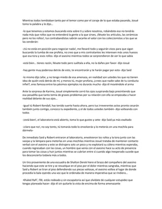Mientras todos temblaban tanto por el temor como por el coraje de lo que estaba pasando, Josué
tomo la palabra y le dijo…

-lo que tenemos y estamos buscando esta sobre ti y sobre nosotros, robándote eso no tendrás
nada más que rollos que no entenderá la gente a la que sirves, ¡llévate los artículos, las cerámicas
pero no los rollos!, tus contrabandistas sabrán sacarles el valor con los coleccionistas a los que se
las venderán-

-¡tú no estás en posición para negociar nada!, me llevaré todo y seguirán vivos para que sigan
buscando la tumba de ese profeta, no creo que a mis contratantes les interesen más unos huesos
que esa tora y esos rollos- dijo el asesino mientras todos se sorprendieron de ver lo que sabía

-está bien… tienes razón, llévate todo pero suéltala a ella, no la dañes por favor- dijo Josué

-hay gente muy poderosa detrás de esto, te encontrarán y te harán pagar por esto- dijo Said

-lo mismo dijo Jafar, y no tengo miedo de esa amenaza, en realidad son ustedes los que no tienen
idea de quién está detrás de mí, y menos tú, mujer profana, ¿crees que nadie sabe de tu conducta
infiel?, eres famosa entre los pésimos ejemplos no durarás mucho- dijo él moviéndole el arma

Ante la sorpresa de Karima, Josué simplemente cerró los ojos suspirando bajo presintiendo que
esa pesadilla que tanto temía de graves problemas por su relación con ella se empezaba a hacer
realidad delante de sus ojos…

-igual tú Robert Kendall, haz tenido suerte hasta ahora, pero tus irreverentes actos pronto cesarán
también junto contigo, conozco tu expediente, y el de todos ustedes también- dijo volteando con
todos

-¡está bien!, el laboratorio está abierto, toma lo que gustes y vete- dijo Said ya más exaltado

-¡claro que no!, no soy tonto, tú tomarás todo lo envolverás y lo meterás en una mochila para
dármelo-

De inmediato Said y Robert entraron al laboratorio, envolvieron los rollos y la tora junto con las
vasijas y la lámpara para meterlas en unas mochilas mientras Josué trataba de mantener contacto
verbal con el asesino y este se distrajera solo un poco y no explotará su cólera mientras esperaba,
cuando regresaban con las cosas, un hombre que venía con el asesino hace su acto de presencia
para tomar las cosas y huir juntos mientras se cubrían entre sí cuando algo inesperado sucede que
los desconcierta todavía más a todos.

Un tiro proveniente de una escuadra de Shalton Derek hiere el brazo del compañero del asesino
haciendo que este se tire y se revuelque en el piso por el dolor mientras sangraba, mientras que
Said y Robert se tiran al piso defendiendo sus piezas valiosas, el asesino voltea al lugar de donde
procedía la bala oyendo una voz que le ordenaba de manera imperativa que se rindiera…

-Khaled Rafi’, FBI, estás rodeado y sin escapatoria así que olvídate de cualquier estupidez que
tengas planeada hacer- dijo él sin quitarle la vista de encima de forma amenazante
 