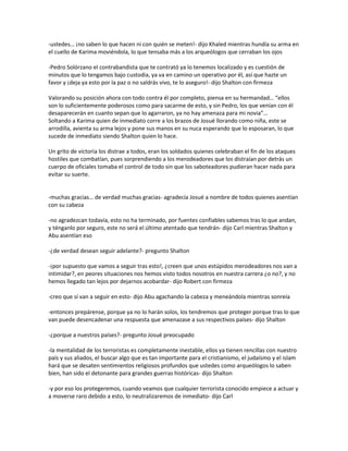 -ustedes… ¡no saben lo que hacen ni con quién se meten!- dijo Khaled mientras hundía su arma en
el cuello de Karima moviéndola, lo que tensaba más a los arqueólogos que cerraban los ojos

-Pedro Solórzano el contrabandista que te contrató ya lo tenemos localizado y es cuestión de
minutos que lo tengamos bajo custodia, ya va en camino un operativo por él, así que hazte un
favor y ¡deja ya esto por la paz o no saldrás vivo, te lo aseguro!- dijo Shalton con firmeza

Valorando su posición ahora con todo contra él por completo, piensa en su hermandad… “ellos
son lo suficientemente poderosos como para sacarme de esto, y sin Pedro, los que venían con él
desaparecerán en cuanto sepan que lo agarraron, ya no hay amenaza para mi novia”…
Soltando a Karima quien de inmediato corre a los brazos de Josué llorando como niña, este se
arrodilla, avienta su arma lejos y pone sus manos en su nuca esperando que lo esposaran, lo que
sucede de inmediato siendo Shalton quien lo hace.

Un grito de victoria los distrae a todos, eran los soldados quienes celebraban el fin de los ataques
hostiles que combatían, pues sorprendiendo a los merodeadores que los distraían por detrás un
cuerpo de oficiales tomaba el control de todo sin que los saboteadores pudieran hacer nada para
evitar su suerte.


-muchas gracias… de verdad muchas gracias- agradecía Josué a nombre de todos quienes asentían
con su cabeza

-no agradezcan todavía, esto no ha terminado, por fuentes confiables sabemos tras lo que andan,
y ténganlo por seguro, este no será el último atentado que tendrán- dijo Carl mientras Shalton y
Abu asentían eso

-¿de verdad desean seguir adelante?- pregunto Shalton

-¡por supuesto que vamos a seguir tras esto!, ¿creen que unos estúpidos merodeadores nos van a
intimidar?, en peores situaciones nos hemos visto todos nosotros en nuestra carrera ¿o no?, y no
hemos llegado tan lejos por dejarnos acobardar- dijo Robert con firmeza

-creo que sí van a seguir en esto- dijo Abu agachando la cabeza y meneándola mientras sonreía

-entonces prepárense, porque ya no lo harán solos, los tendremos que proteger porque tras lo que
van puede desencadenar una respuesta que amenazase a sus respectivos países- dijo Shalton

-¿porque a nuestros países?- pregunto Josué preocupado

-la mentalidad de los terroristas es completamente inestable, ellos ya tienen rencillas con nuestro
país y sus aliados, el buscar algo que es tan importante para el cristianismo, el judaísmo y el islam
hará que se desaten sentimientos religiosos profundos que ustedes como arqueólogos lo saben
bien, han sido el detonante para grandes guerras históricas- dijo Shalton

-y por eso los protegeremos, cuando veamos que cualquier terrorista conocido empiece a actuar y
a moverse raro debido a esto, lo neutralizaremos de inmediato- dijo Carl
 
