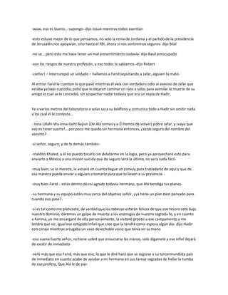 -wow, eso es bueno… supongo- dijo Josué mientras todos asentían

-esto estuvo mejor de lo que pensamos, no solo la reina de Jordania y el partido de la presidencia
de Jerusalén nos apoyarán, sino hasta el FBI, ahora si nos sentiremos seguros- dijo Bilal

-no se… pero esto me hace tener un mal presentimiento todavía- dijo Basil preocupado

-son los riesgos de nuestra profesión, y eso todos lo sabíamos- dijo Robert

-¡señor! – Interrumpió un soldado – hallamos a Farid sepultando a Jafar, alguien lo mató-

Al entrar Farid le cuentan lo que pasó mientras él veía con verdadero odio al asesino de Jafar que
estaba ya bajo custodia, pidió que lo dejaran caminar un rato a solas para asimilar la muerte de su
amigo lo cual se le concedió, sin sospechar nadie todavía que era un espía de Hadir.


Ya a varios metros del laboratorio a solas saca su teléfono y comunica todo a Hadir sin omitir nada
a los cual él le contesta…

- Inna-Lillahi-Wa-Inna-Ilaihi Rajiun (De Alá somos y a Él hemos de volver) pobre Jafar, y ¡vaya que
eso es tener suerte!… por poco me quedo sin hermana entonces, ¿estás seguro del nombre del
asesino?-

-sí señor, seguro, y de lo demás también-

-maldito Khaled, a él no puedo tocarlo sin delatarme en la logia, pero ya aprovecharé esto para
enviarlo a México a una misión suicida que de seguro será la última, no será nada fácil-

-muy bien, se lo merece, le avisaré en cuanto llegue un convoy para trasladarlo de aquí y que de
esa manera pueda enviar a alguien a tomarlo para que lo lleven a su presencia-

-muy bien Farid… estás dentro de mi agrado todavía hermano, que Alá bendiga tus planes-

-su hermana y su equipo están muy cerca del objetivo señor, ¿ya tiene un plan bien pensado para
cuando eso pase?-

-si es tal como me platicaste, de verdad que los cabezas estarán felices de que ese tesoro este bajo
nuestro dominio, daremos un golpe de muerte a los enemigos de nuestra sagrada fe, y en cuanto
a Karima, yo me encargaré de ella personalmente, la visitaré pronto a ese campamento y me
tendrá que oír, igual ese estúpido infiel que cree que la tendrá como esposa algún día- dijo Hadir
con coraje mientras arrugaba un vaso desechable vacío que tenía en su mano

-eso suena fuerte señor, no tiene usted que ensuciarse las manos, solo dígamelo y ese infiel dejará
de existir de inmediato-

-será más que eso Farid, más que eso, lo que le diré hará que se regrese a su tercermundista país
de inmediato en cuanto acabe de ayudar a mi hermana en sus tareas sagradas de hallar la tumba
de ese profeta, Que Alá le de paz-
 