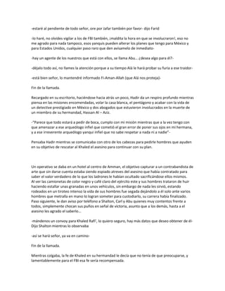 -estaré al pendiente de todo señor, ore por Jafar también por favor- dijo Farid

-lo haré, no olvides vigilar a los de FBI también, ¡maldita la hora en que se involucraron!, eso no
me agrado para nada tampoco, esos yanquis pueden alterar los planes que tengo para México y
para Estados Unidos, cualquier paso raro que den avísamelo de inmediato-

-hay un agente de los nuestros que está con ellos, se llama Abu… ¿desea algo para él?-

-déjalo todo así, no llames la atención porque a su tiempo Alá le hará probar su furia a ese traidor-

-está bien señor, lo mantendré informado Fi-Aman-Allah (que Alá nos proteja)-

Fin de la llamada.

Recargado en su escritorio, haciéndose hacia atrás un poco, Hadir da un respiro profundo mientras
piensa en las misiones encomendadas, volar la casa blanca, el pentágono y acabar con la vida de
un detective prestigiado en México y dos abogados que estuvieron involucrados en la muerte de
un miembro de su hermandad, Hassan Al – Aziz.

-“Parece que todo estará a pedir de boca, cumplo con mi misión mientras que a la vez tengo con
que amenazar a ese arqueólogo infiel que cometió el gran error de poner sus ojos en mi hermana,
y a ese irreverente arqueólogo yanqui infiel que no sabe respetar a nada ni a nadie”-

Pensaba Hadir mientras se comunicaba con otro de los cabezas para pedirle hombres que ayuden
en su objetivo de rescatar al Khaled el asesino para continuar con su plan.



Un operativo se daba en un hotel al centro de Amman, el objetivo capturar a un contrabandista de
arte que sin darse cuenta estaba siendo espiado atreves del asesino que había contratado para
saber el valor verdadero de lo que los ladrones le habían ocultado sacrificándose ellos mismos.
Al ver las camionetas de color negro y café claro del ejército este y sus hombres trataron de huir
haciendo estallar unas granadas en unos vehículos, sin embargo de nada les sirvió, estando
rodeados en un tiroteo intenso la vida de sus hombres fue segada dejándolo a él solo ante varios
hombres que metralla en mano lo logran someter para custodiarlo, su carrera había finalizado.
Paso siguiente, le dan aviso por teléfono a Shalton, Carl y Abu quienes muy contentos frente a
todos, simplemente chocan sus puños en señal de victoria, asunto que a los demás, hasta a el
asesino les agrado el saberlo…

-mándenos un convoy para Khaled Rafi’, lo quiero seguro, hay más datos que deseo obtener de él-
Dijo Shalton mientras lo observaba

-así se hará señor, ya va en camino-

Fin de la llamada.

Mientras colgaba, la fe de Khaled en su hermandad le decía que no tenía de que preocuparse, y
lamentablemente para el FBI esa fe sería recompensada.
 