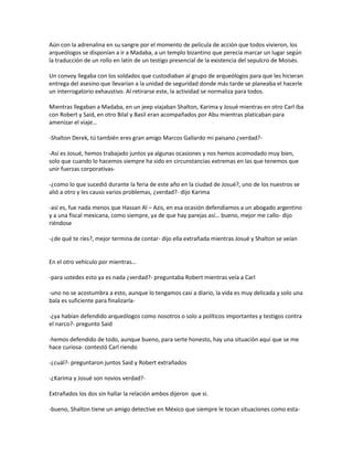 Aún con la adrenalina en su sangre por el momento de película de acción que todos vivieron, los
arqueólogos se disponían a ir a Madaba, a un templo bizantino que perecía marcar un lugar según
la traducción de un rollo en latín de un testigo presencial de la existencia del sepulcro de Moisés.

Un convoy llegaba con los soldados que custodiaban al grupo de arqueólogos para que les hicieran
entrega del asesino que llevarían a la unidad de seguridad donde más tarde se planeaba el hacerle
un interrogatorio exhaustivo. Al retirarse este, la actividad se normaliza para todos.

Mientras llegaban a Madaba, en un jeep viajaban Shalton, Karima y Josué mientras en otro Carl iba
con Robert y Said, en otro Bilal y Basil eran acompañados por Abu mientras platicaban para
amenizar el viaje…

-Shalton Derek, tú también eres gran amigo Marcos Gallardo mi paisano ¿verdad?-

-Así es Josué, hemos trabajado juntos ya algunas ocasiones y nos hemos acomodado muy bien,
solo que cuando lo hacemos siempre ha sido en circunstancias extremas en las que tenemos que
unir fuerzas corporativas-

-¿como lo que sucedió durante la feria de este año en la ciudad de Josué?, uno de los nuestros se
alió a otro y les causo varios problemas, ¿verdad?- dijo Karima

-así es, fue nada menos que Hassan Al – Azis, en esa ocasión defendíamos a un abogado argentino
y a una fiscal mexicana, como siempre, ya de que hay parejas así… bueno, mejor me callo- dijo
riéndose

-¿de qué te ríes?, mejor termina de contar- dijo ella extrañada mientras Josué y Shalton se veían


En el otro vehículo por mientras…

-para ustedes esto ya es nada ¿verdad?- preguntaba Robert mientras veía a Carl

-uno no se acostumbra a esto, aunque lo tengamos casi a diario, la vida es muy delicada y solo una
bala es suficiente para finalizarla-

-¿ya habían defendido arqueólogos como nosotros o solo a políticos importantes y testigos contra
el narco?- pregunto Said

-hemos defendido de todo, aunque bueno, para serte honesto, hay una situación aquí que se me
hace curiosa- contestó Carl riendo

-¿cuál?- preguntaron juntos Said y Robert extrañados

-¿Karima y Josué son novios verdad?-

Extrañados los dos sin hallar la relación ambos dijeron que si.

-bueno, Shalton tiene un amigo detective en México que siempre le tocan situaciones como esta-
 