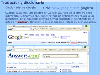 Traductor y diccionario   Diccionario de Google Solo  www.google.com  (ingles) Cuando buscamos una palabra en Google, aparece en la primera línea subrayada. Si hacemos click sobre el término definition nos enlaza a un diccionario. En el siguiente ejemplo hemos solicitado el significado de la palabra " teacher ". Obtenemos su significado e incluso su pronunciación.   
