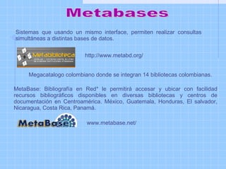Metabases MetaBase: Bibliografía en Red* le permitirá accesar y ubicar con facilidad recursos bibliográficos disponibles en diversas bibliotecas y centros de documentación en Centroamérica. México, Guatemala, Honduras, El salvador, Nicaragua, Costa Rica, Panamá. Sistemas que usando un mismo interface, permiten realizar consultas simultáneas a distintas bases de datos.  http://www.metabd.org/ Megacatalogo colombiano donde se integran 14 bibliotecas colombianas.  www.metabase.net/  