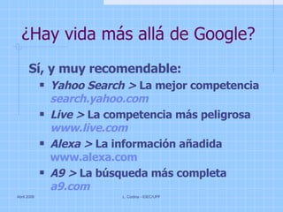 ¿Hay vida más allá de Google? Sí, y muy recomendable: Yahoo Search >  La mejor competencia search.yahoo.com Live >  La competencia más peligrosa www.live.com Alexa >  La información añadida www.alexa.com A9 >  La búsqueda más completa a9.com Abril 2008 L. Codina - IDEC/UPF 