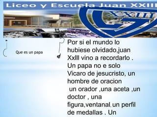 Que es un papa
Por si el mundo lo
hubiese olvidado,juan
Xxlll vino a recordarlo .
Un papa no e solo
Vicaro de jesucristo, un
hombre de oracion
un orador ,una aceta ,un
doctor , una
figura,ventanal, un perfil
de medallas . Un