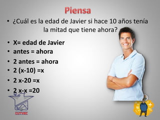 • ¿Cuál es la edad de Javier si hace 10 años tenía
la mitad que tiene ahora?
• X= edad de Javier
• 2 antes = ahora
• 2 (x-10) =x
• 2 x-20 =x
• 2 x-x =20
• antes = ahora
 