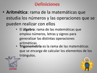 • El álgebra: rama de las matemáticas que
emplea números, letras y signos para
generalizar las distintas operaciones
aritméticas.
• Aritmética: rama de la matemáticas que
estudia los números y las operaciones que se
pueden realizar con ellos
• Trigonometría es la rama de las matemáticas
que se encarga de calcular los elementos de los
triángulos.
 