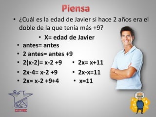• ¿Cuál es la edad de Javier si hace 2 años era el
doble de la que tenía más +9?
• X= edad de Javier
• 2 antes= antes +9
• 2(x-2)= x-2 +9
• 2x-4= x-2 +9
• 2x= x-2 +9+4
• 2x= x+11
• 2x-x=11
• x=11
• antes= antes
 